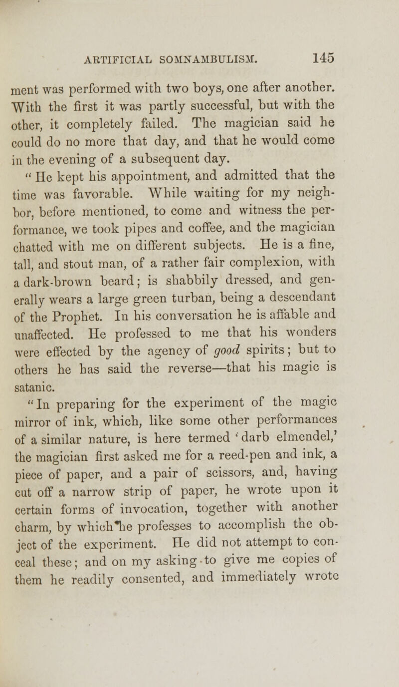 ment was performed with two boys, one after another. With the first it was partly successful, but with the other, it completely failed. The magician said he could do no more that day, and that he would come in the evening of a subsequent day.  He kept his appointment, and admitted that the time was favorable. While waiting for my neigh- bor, before mentioned, to come and witness the per- formance, we took pipes and coffee, and the magician chatted with me on different subjects. He is a fine, tall, and stout man, of a rather fair complexion, with a dark-brown beard; is shabbily dressed, and gen- erally wears a large green turban, being a descendant of the Prophet. In his conversation he is affable and unaffected. He professed to me that his wonders were effected by the agency of good spirits; but to others he has said the reverse—that his magic is satanic. In preparing for the experiment of the magic mirror of ink, which, like some other performances of a similar nature, is here termed ' darb elmendel,' the magician first asked me for a reed-pen and ink, a piece of paper, and a pair of scissors, and, having cut off a narrow strip of paper, he wrote upon it certain forms of invocation, together with another charm, by which*he professes to accomplish the ob- ject of the experiment. He did not attempt to con- ceal these; and on my asking-to give me copies of them he readily consented, and immediately wrote