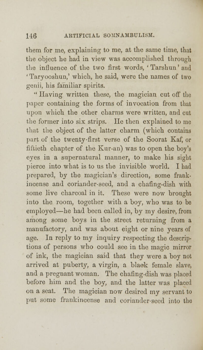 them for me, explaining to me, at the same time, that the object he had in view was accomplished through the influence of the two first words, 'Tarshun' and ' Taryooshun,' which, he said, were the names of two genii, his familiar spirits.  Having written these, the magician cut off the {taper containing the forms of invocation from that upon which the other charms were written, and cut the former into six strips. lie then explained to me that the object of the latter charm (which contains part of the twenty-first verse of the Soorat Kaf, or fiftieth chapter of the Kur-an) was to open the boy's eyes in a supernatural manner, to make his sight pierce into what is to us the invisible world. I had prepared, by the magician's direction, some frank- incense and coriander-seed, and a chafing-dish with some live charcoal in it. These were now brought into the room, together with a boy, who was to be employed—he had been called in, by my desire, from among some boys in the street returning from a manufactory, and was about eight or nine years of age. In reply to my inquiry respecting the descrip- tions of persons who could see in the magic mirror of ink, the magician said that they were a boy not arrived at puberty, a virgin, a black female slave, and a pregnant woman. The chafing-dish was placed before him and the boy, and the latter was placed on a seat. The magician now desired my servant to put some frankincense and coriander-seed into the