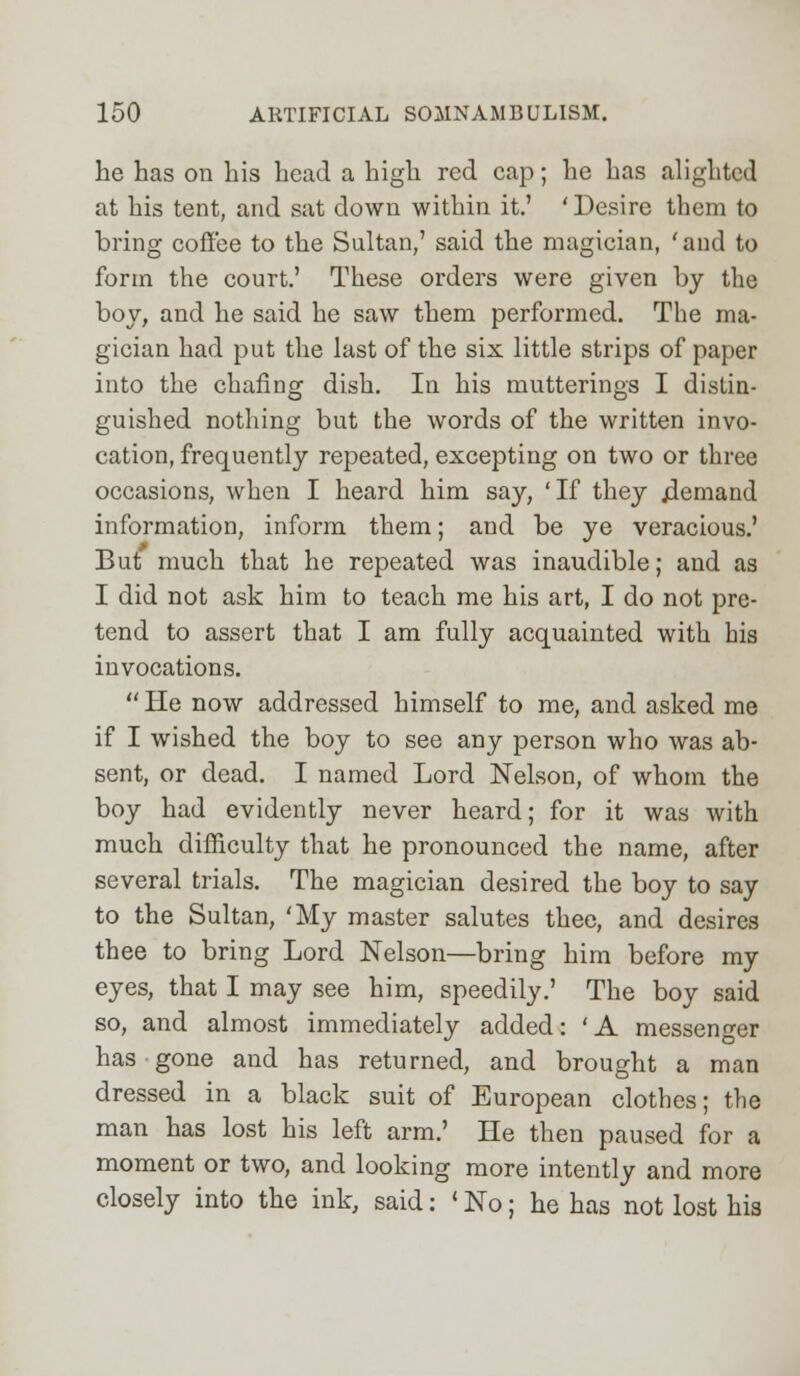 he has on his head a high red cap; he has alighted at his tent, and sat down within it.' 'Desire them to bring coffee to the Sultan,' said the magician, 'and to form the court.' These orders were given by the boy, and he said he saw them performed. The ma- gician had put the last of the six little strips of paper into the chafing dish. In his mutterings I distin- guished nothing but the words of the written invo- cation, frequently repeated, excepting on two or three occasions, when I heard him say, 'If they jiemand information, inform them; and be ye veracious.' But much that he repeated was inaudible; and as I did not ask him to teach me his art, I do not pre- tend to assert that I am fully acquainted with his invocations.  He now addressed himself to me, and asked me if I wished the boy to see any person who was ab- sent, or dead. I named Lord Nelson, of whom the boy had evidently never heard; for it was with much difficulty that he pronounced the name, after several trials. The magician desired the boy to say to the Sultan, 'My master salutes thee, and desires thee to bring Lord Nelson—bring him before my eyes, that I may see him, speedily.' The boy said so, and almost immediately added: ' A messenger has gone and has returned, and brought a man dressed in a black suit of European clothes; the man has lost his left arm.' He then paused for a moment or two, and looking more intently and more closely into the ink, said: 'No; he has not lost his