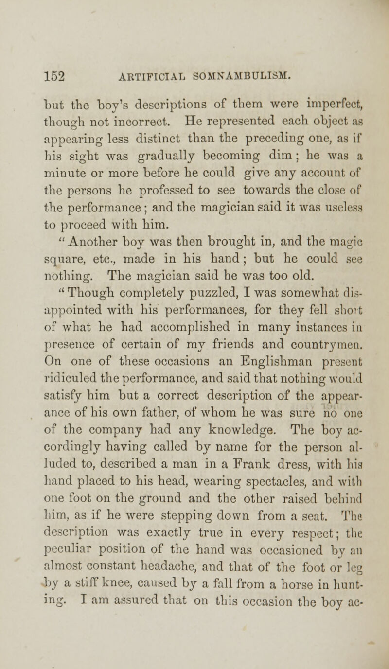 but the boy's descriptions of them were imperfect, though not incorrect. He represented each object as appearing less distinct than the preceding one, as if his sight was gradually becoming dim ; he was a minute or more before he could give any account of the persons he professed to see towards the close of the performance; and the magician said it was useless to proceed with him. Another boy was then brought in, and the magic square, etc., made in his hand; but he could see nothing. The magician said he was too old. Though completely puzzled, I was somewhat dis- appointed with his performances, for they fell short of what he had accomplished in many instances in presence of certain of my friends and countrymen. On one of these occasions an Englishman present ridiculed the performance, and said that nothing would satisfy him but a correct description of the appear- ance of his own father, of whom he was sure no one of the company had any knowledge. The boy ac- cordingly having called by name for the person al- luded to, described a man in a Frank dress, with his hand placed to his head, wearing spectacles, and with one foot on the ground and the other raised behind him, as if he were stepping down from a seat. The description was exactly true in every respect; the peculiar position of the hand was occasioned by an almost constant headache, and that of the foot or leg by a stiff knee, caused by a fall from a horse in hunt- ing. I am assured that on this occasion the boy ac-