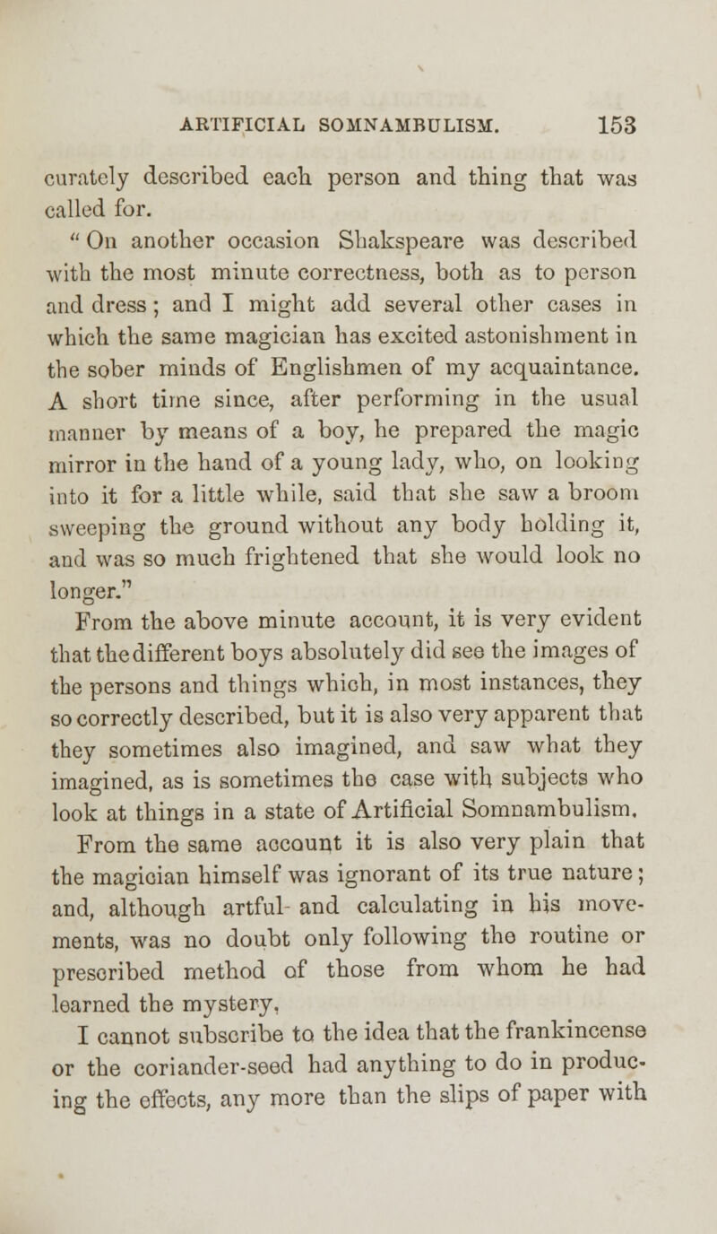 curately described each person and thing that was called for.  On another occasion Shakspeare was described with the most minute correctness, both as to person and dress ; and I might add several other cases in which the same magician has excited astonishment in the sober minds of Englishmen of my acquaintance. A short time since, after performing in the usual manner by means of a boy, he prepared the magic mirror in the hand of a young lady, who, on looking into it for a little while, said that she saw a broom sweeping the ground without any body holding it, and was so much frightened that she would look no longer.'1 From the above minute account, it is very evident that the different boys absolutely did see the images of the persons and things which, in most instances, they so correctly described, but it is also very apparent that they sometimes also imagined, and saw what they imagined, as is sometimes the case with subjects who look at things in a state of Artificial Somnambulism, From the same account it is also very plain that the magician himself was ignorant of its true nature; and, although artful- and calculating in his move- ments, was no doubt only following the routine or prescribed method of those from whom he had learned the mystery, I cannot subscribe to the idea that the frankincense or the coriander-seed had anything to do in produc- ing the effects, any more than the slips of paper with