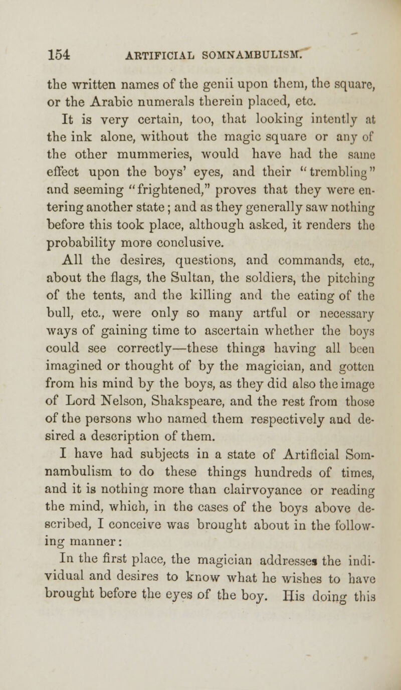 the written names of the genii upon them, the square, or the Arabic numerals therein placed, etc. It is very certain, too, that looking intently at the ink alone, without the magic square or any of the other mummeries, would have had the same effect upon the boys' eyes, and their trembling and seeming  frightened, proves that they were en- tering another state; and as they generally saw nothing before this took place, although asked, it renders the probability more conclusive. All the desires, questions, and commands, etc., about the flags, the Sultan, the soldiers, the pitching of the tents, and the killing and the eating of the bull, etc., were only so many artful or necessary ways of gaining time to ascertain whether the boys could see correctly—these things having all been imagined or thought of by the magician, and gotten from his mind by the boys, as they did also the image of Lord Nelson, Shakspeare, and the rest from those of the persons who named them respectively and de- sired a description of them. I have had subjects in a state of Artificial Som- nambulism to do these things hundreds of times, and it is nothing more than clairvoyance or reading the mind, which, in the cases of the boys above de- scribed, I conceive was brought about in the follow- ing manner: In the first place, the magician addresses the indi- vidual and desires to know what he wishes to have brought before the eyes of the boy. His doing this