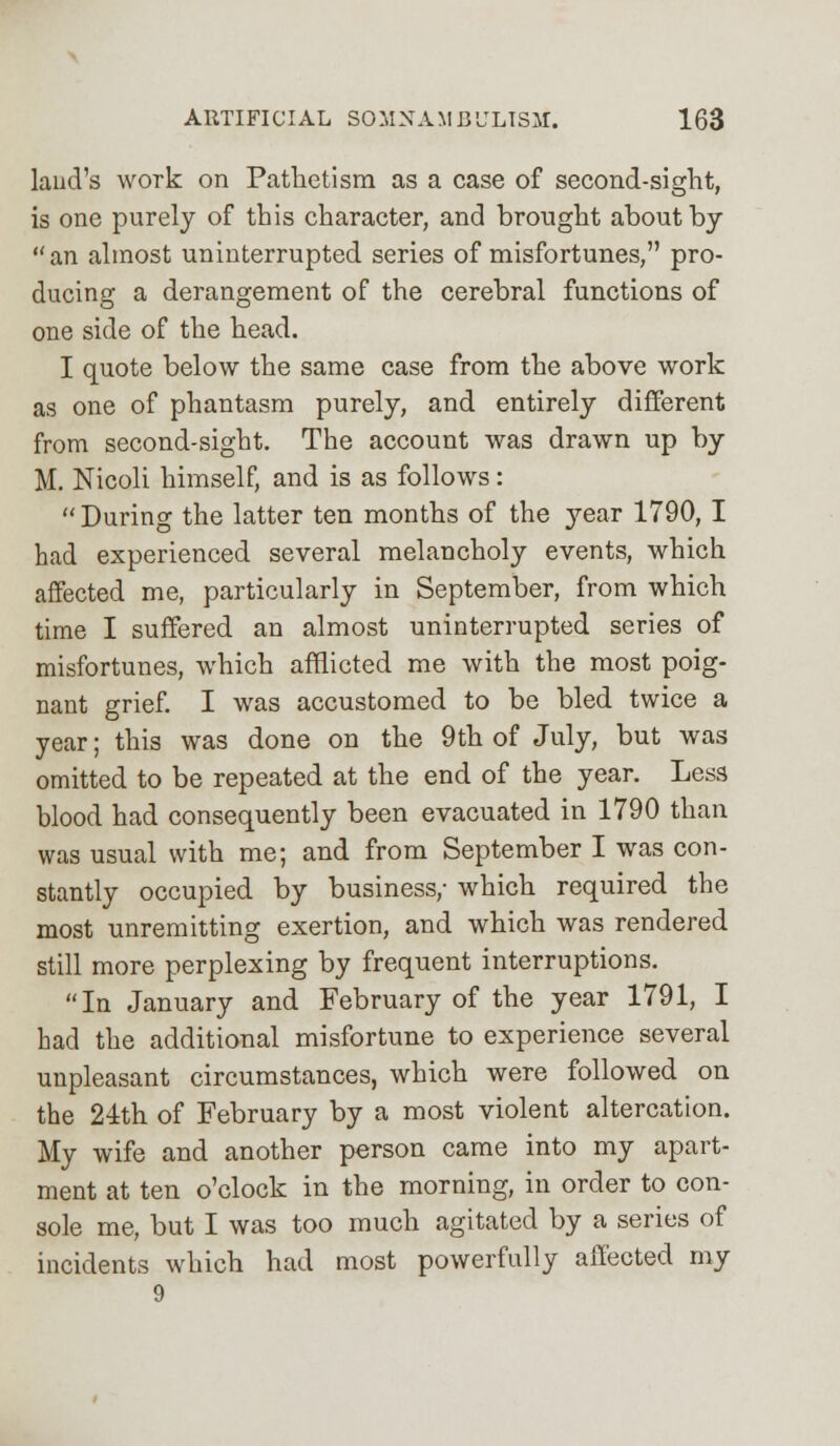 laud's work on Pathetism as a case of second-sight, is one purely of this character, and brought about by an almost uninterrupted series of misfortunes, pro- ducing a derangement of the cerebral functions of one side of the head. I quote below the same case from the above work as one of phantasm purely, and entirely different from second-sight. The account was drawn up by M. Nicoli himself, and is as follows:  During the latter ten months of the year 1790, I had experienced several melancholy events, which affected me, particularly in September, from which time I suffered an almost uninterrupted series of misfortunes, which afflicted me with the most poig- nant grief. I was accustomed to be bled twice a year; this was done on the 9th of July, but was omitted to be repeated at the end of the year. Less blood had consequently been evacuated in 1790 than was usual with me; and from September I was con- stantly occupied by business/ which required the most unremitting exertion, and which was rendered still more perplexing by frequent interruptions. In January and February of the year 1791, I had the additional misfortune to experience several unpleasant circumstances, which were followed on the 24th of February by a most violent altercation. My wife and another person came into my apart- ment at ten o'clock in the morning, in order to con- sole me, but I was too much agitated by a series of incidents which had most powerfully affected my 9
