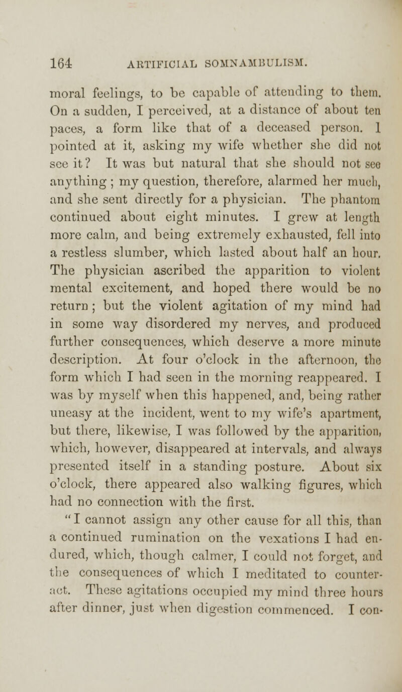 moral feelings, to be capable of attending to them. On a sudden, I perceived, at a distance of about ten paces, a form like that of a deceased person. 1 pointed at it, asking my wife whether she did not see it ? It was but natural that she should not see anything ; my question, therefore, alarmed her much, and she sent directly for a physician. The phantom continued about eight minutes. I grew at length more calm, and being extremely exhausted, fell into a restless slumber, which lasted about half an hour. The physician ascribed the apparition to violent mental excitement, and hoped there would be no return ; but the violent agitation of my mind had in some way disordered my nerves, and produced further consequences, which deserve a more minute description. At four o'clock in the afternoon, the form which I had seen in the morning reappeared. I was by myself when this happened, and, being rather uneasy at the incident, went to my wife's apartment, but there, likewise, I was followed by the apparition, which, however, disappeared at intervals, and always presented itself in a standing posture. About six o'clock, there appeared also walking figures, which had no connection with the first. I cannot assign any other cause for all this, than a continued rumination on the vexations I had en- dured, which, though calmer, I could not forget, and the consequences of which I meditated to counter- act. These agitations occupied my mind three hours after dinner, just when digestion commenced. I con-