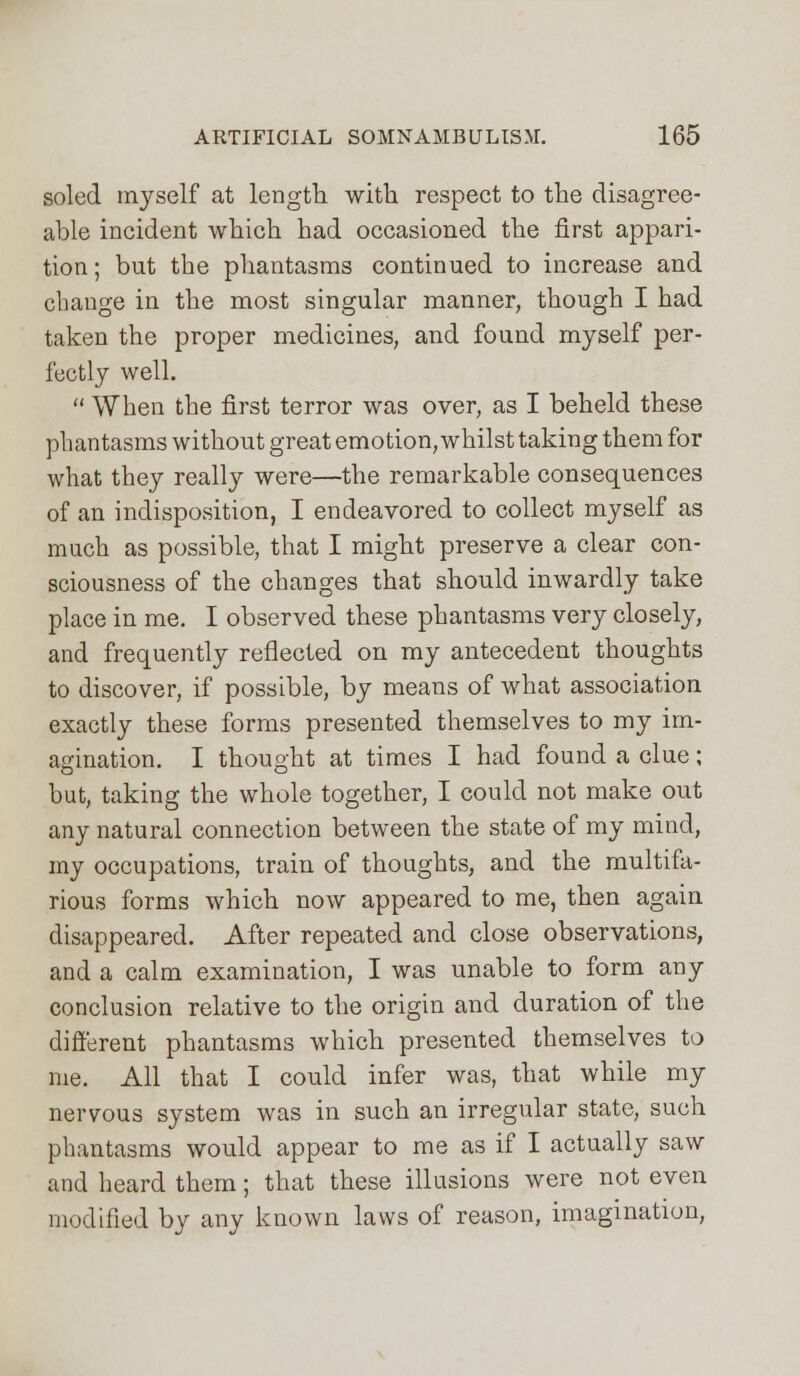 soled myself at length with respect to the disagree- able incident which had occasioned the first appari- tion; but the phantasms continued to increase and change in the most singular manner, though I had taken the proper medicines, and found myself per- fectly well.  When the first terror was over, as I beheld these phantasms without great emotion, whilst taking them for what they really were—the remarkable consequences of an indisposition, I endeavored to collect myself as much as possible, that I might preserve a clear con- sciousness of the changes that should inwardly take place in me. I observed these phantasms very closely, and frequently reflected on my antecedent thoughts to discover, if possible, by means of what association exactly these forms presented themselves to my im- agination. I thought at times I had found a clue; but, taking the whole together, I could not make out any natural connection between the state of my mind, my occupations, train of thoughts, and the multifa- rious forms which now appeared to me, then again disappeared. After repeated and close observations, and a calm examination, I was unable to form any conclusion relative to the origin and duration of the different phantasms which presented themselves to me. All that I could infer was, that while my nervous system was in such an irregular state, such phantasms would appear to me as if I actually saw and heard them; that these illusions were not even modified by any known laws of reason, imagination,