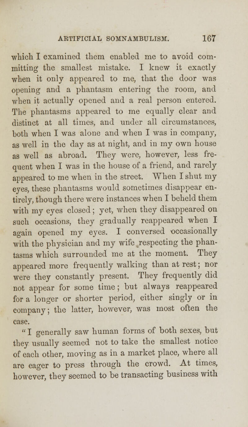 which I examined them enabled me to avoid com- mitting the smallest mistake. I knew it exactly when it only appeared to me, that the door was opening and a phantasm entering the room, and when it actually opened and a real person entered. The phantasms appeared to me equally clear and distinct at all times, and under all circumstances, both when I was alone and when I was in company, as well in the day as at night, and in my own house as well as abroad. They were, however, less fre- quent when I was in the house of a friend, and rarely appeared to me when in the street. When I shut my eyes, these phantasms would sometimes disappear en- tirely, though there were instances when I beheld them with my eyes closed; yet, when they disappeared on such occasions, they gradually reappeared when I again opened my eyes. I conversed occasionally with the physician and my wife respecting the phan- tasms which surrounded me at the moment. They appeared more frequently walking than at rest; nor were they constantly present. They frequently did not appear for some time; but always reappeared for a longer or shorter period, either singly or in company; the latter, however, was most often the case.  I generally saw human forms of both sexes, but they usually seemed not to take the smallest notice of each other, moving as in a market place, where all are eager to press through the crowd. At times, however, they seemed to be transacting business with