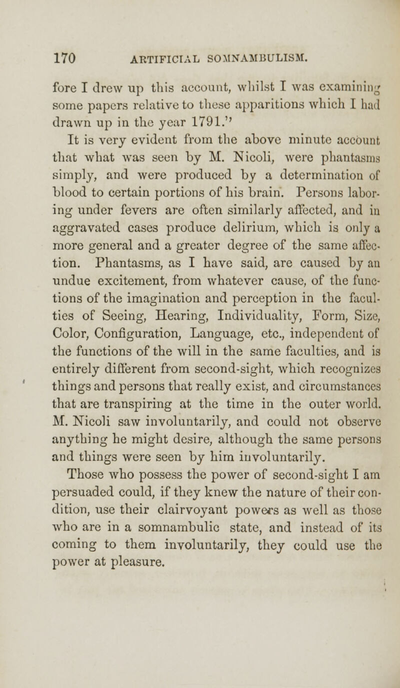 fore I drew up this account, whilst I was examining some papers relative to those apparitions which I had drawn up in the year 1791.'' It is very evident from the above minute account that what was seen by M. Nicoli, were phantasms simply, and were produced by a determination of blood to certain portions of his brain. Persons labor- ing under fevers are often similarly affected, and in aggravated cases produce delirium, which is only a more general and a greater degree of the same affec- tion. Phantasms, as I have said, are caused by an undue excitement, from whatever cause, of the func- tions of the imagination and perception in the facul- ties of Seeing, Hearing, Individuality, Form, Size, Color, Configuration, Language, etc., independent of the functions of the will in the same faculties, and is entirely different from second-sight, which recognizes things and persons that really exist, and circumstances that are transpiring at the time in the outer world. M. Nicoli saw involuntarily, and could not observe anything he might desire, although the same persons and things were seen by him involuntarily. Those who possess the power of second-sight I am persuaded could, if they knew the nature of their con- dition, use their clairvoyant powers as well as those who are in a somnambulic state, and instead of its coming to them involuntarily, they could use the power at pleasure.