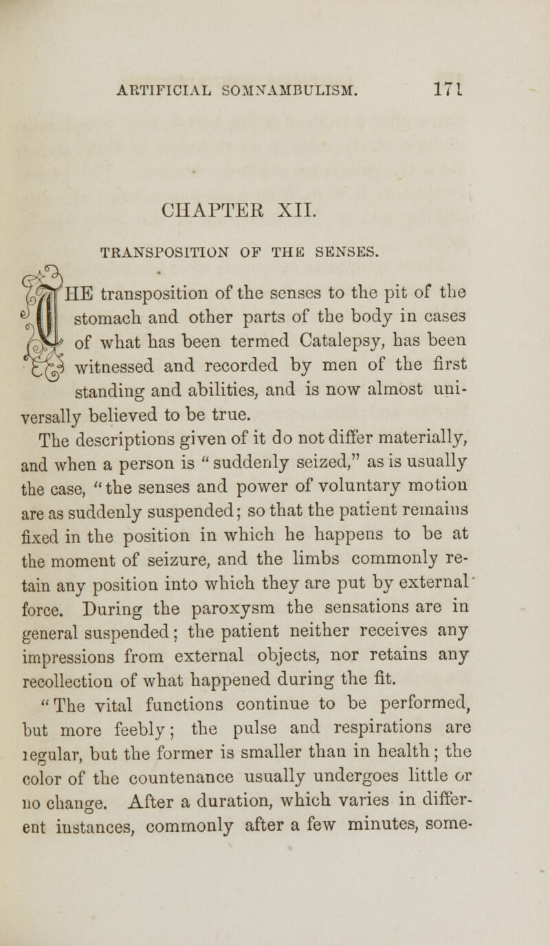 CHAPTER XII. TRANSPOSITION OF THE SENSES. ^HB transposition of the senses to the pit of the stomach and other parts of the body in cases of what has been termed Catalepsy, has been witnessed and recorded by men of the first standing and abilities, and is now almost uni- versally believed to be true. The descriptions given of it do not differ materially, and when a person is  suddenly seized, as is usually the case,  the senses and power of voluntary motion are as suddenly suspended; so that the patient remains fixed in the position in which he happens to be at the moment of seizure, and the limbs commonly re- tain any position into which they are put by external' force. During the paroxysm the sensations are in general suspended; the patient neither receives any impressions from external objects, nor retains any recollection of what happened during the fit. The vital functions continue to be performed, but more feebly; the pulse and respirations are legular, but the former is smaller than in health; the color of the countenance usually undergoes little or no change. After a duration, which varies in differ- ent iustances, commonly after a few minutes, some-