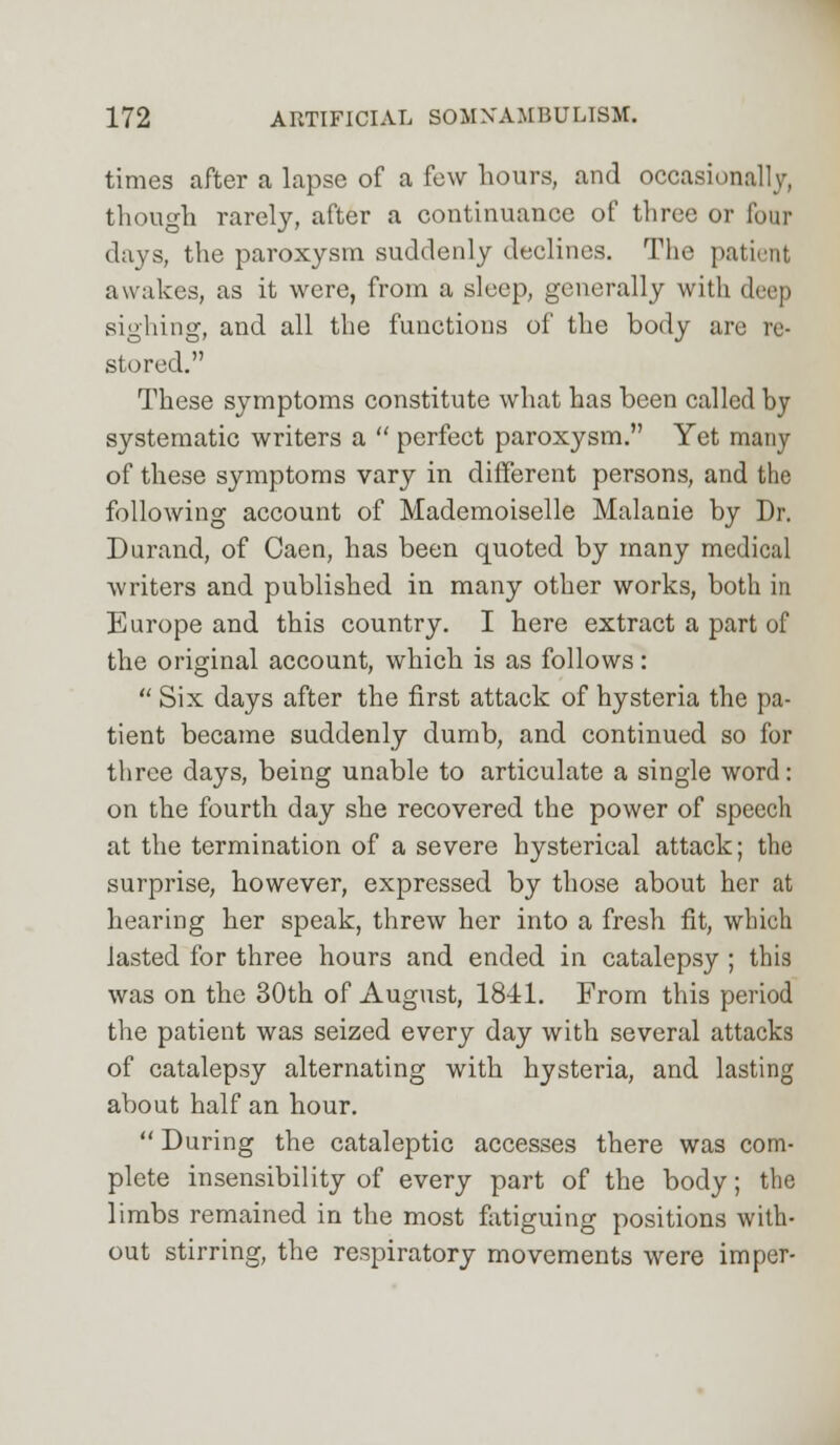 times after a lapse of a few hours, and occasionally, though rarely, after a continuance of three or four days, the paroxysm suddenly declines. The patient awakes, as it were, from a sleep, generally with deep sighing, and all the functions of the body are re- stored. These symptoms constitute what has been called by systematic writers a  perfect paroxysm. Yet many of these symptoms vary in different persons, and the following account of Mademoiselle Malanie by Dr. Durand, of Caen, has been quoted by many medical writers and published in many other works, both in Europe and this country. I here extract a part of the original account, which is as follows:  Six days after the first attack of hysteria the pa- tient became suddenly dumb, and continued so for three days, being unable to articulate a single word: on the fourth day she recovered the power of speech at the termination of a severe hysterical attack; the surprise, however, expressed by those about her at hearing her speak, threw her into a fresh fit, which lasted for three hours and ended in catalepsy ; this was on the 30th of August, 18-41. From this period the patient was seized every day with several attacks of catalepsy alternating with hysteria, and lasting about half an hour.  During the cataleptic accesses there was com- plete insensibility of every part of the body; the limbs remained in the most fatiguing positions with- out stirring, the respiratory movements were imper-