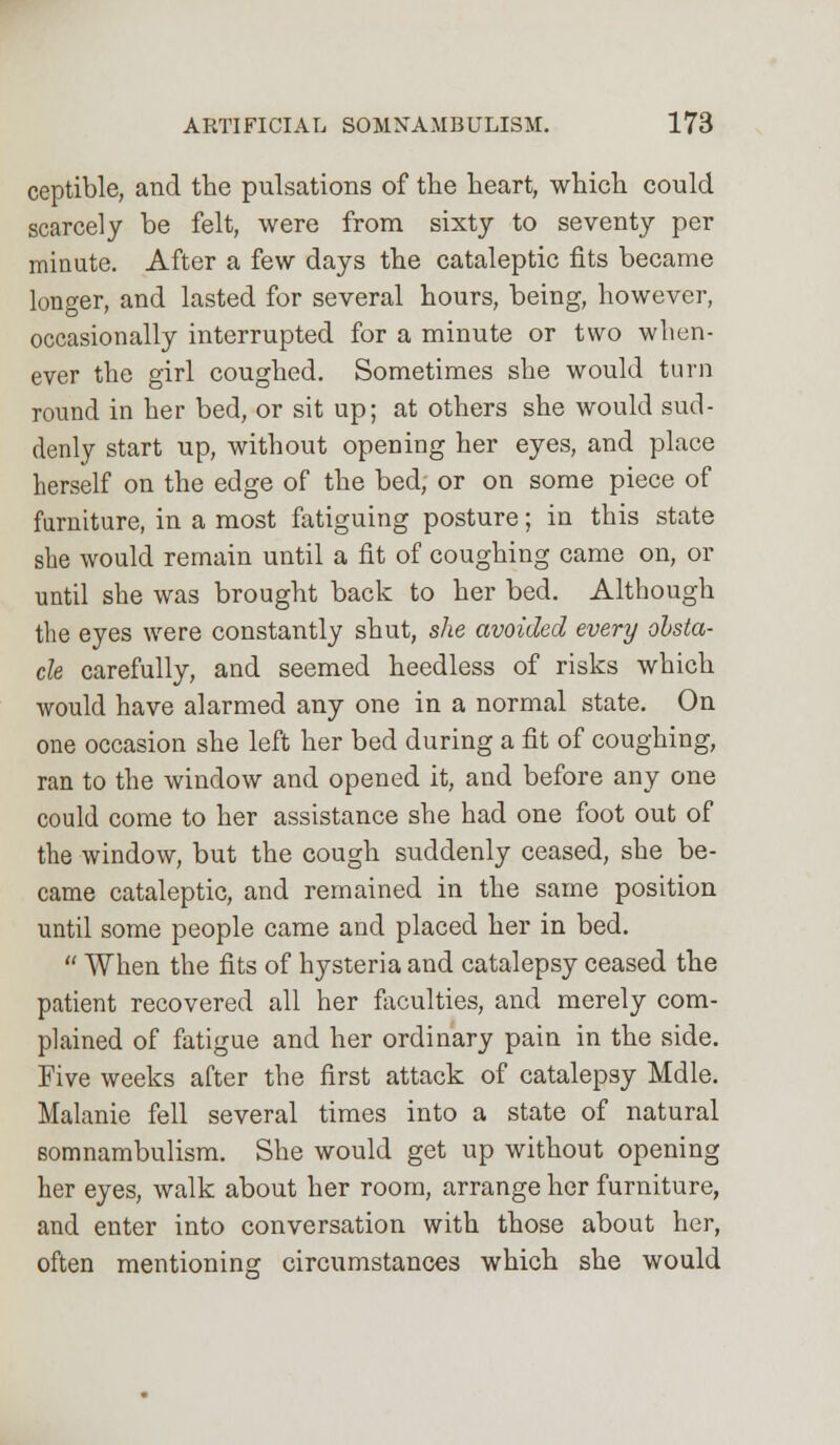 ceptible, and the pulsations of the heart, which could scarcely be felt, were from sixty to seventy per minute. After a few days the cataleptic fits became longer, and lasted for several hours, being, however, occasionally interrupted for a minute or two when- ever the girl coughed. Sometimes she would turn round in her bed, or sit up; at others she would sud- denly start up, without opening her eyes, and place herself on the edge of the bed, or on some piece of furniture, in a most fatiguing posture; in this state she would remain until a fit of coughing came on, or until she was brought back to her bed. Although the eyes were constantly shut, she avoided every obsta- cle carefully, and seemed heedless of risks which would have alarmed any one in a normal state. On one occasion she left her bed during a fit of coughing, ran to the window and opened it, and before any one could come to her assistance she had one foot out of the window, but the cough suddenly ceased, she be- came cataleptic, and remained in the same position until some people came and placed her in bed.  When the fits of hysteria and catalepsy ceased the patient recovered all her faculties, and merely com- plained of fatigue and her ordinary pain in the side. Five weeks after the first attack of catalepsy Mdle. Malanie fell several times into a state of natural somnambulism. She would get up without opening her eyes, walk about her room, arrange her furniture, and enter into conversation with those about her, often mentioning circumstances which she would