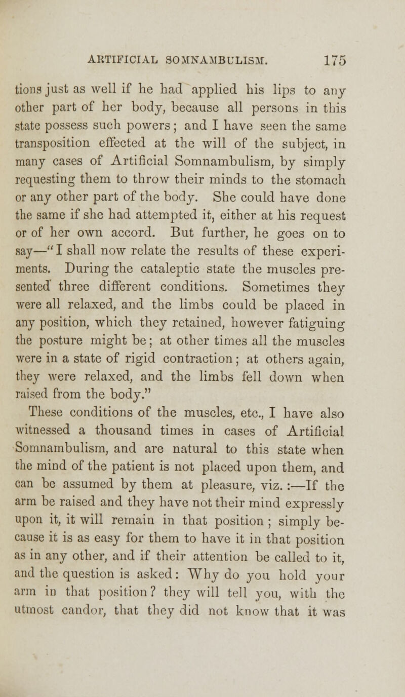 tions just as well if he had applied his lips to any other part of her body, because all persons in this state possess such powers; and I have seen the same transposition effected at the will of the subject, in many cases of Artificial Somnambulism, by simply requesting them to throw their minds to the stomach or any other part of the body. She could have done the same if she had attempted it, either at his request or of her own accord. But further, he goes on to say—I shall now relate the results of these experi- ments. During the cataleptic state the muscles pre- sented' three different conditions. Sometimes they were all relaxed, and the limbs could be placed in any position, which they retained, however fatiguing the posture might be; at other times all the muscles were in a state of rigid contraction; at others again, they were relaxed, and the limbs fell down when raised from the body. These conditions of the muscles, etc., I have also witnessed a thousand times in cases of Artificial Somnambulism, and are natural to this state when the mind of the patient is not placed upon them, and can be assumed by them at pleasure, viz. :—If the arm be raised and they have not their mind expressly upon it, it will remain in that position ; simply be- cause it is as easy for them to have it in that position as in any other, and if their attention be called to it, and the question is asked: Why do you hold your arm in that position ? they will tell you, with the utmost candor, that they did not know that it was