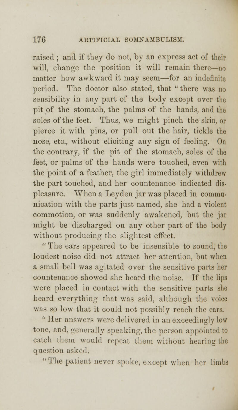 raised ; and if they do not, by an express act of their will, change the position it will remain there—no matter how awkward it may seem—for an indefinite period. The doctor also stated, that  there was no sensibility in any part of the body except over the pit of the stomach, the palms of the hands, and the soles of the feet. Thus, we might pinch the skin, or pierce it with pins, or pull out the hair, tickle the nose, etc., without eliciting any sign of feeling. On the contrary, if the pit of the stomach, soles of the feet, or palms of the hands were touched, even with the point of a feather, the girl immediately withdrew the part touched, and her countenance indicated dis- pleasure. When a Leyden jar was placed in commu- nication with the parts just named, she had a violent commotion, or was suddenly awakened, but the jar might be discharged on any other part of the body without producing the slightest effect.  The ears appeared to be insensible to sound, the loudest noise did not attract her attention, but when a small bell was agitated over the sensitive parts her countenance showed she heard the noise. If the lips were placed in contact with the sensitive parts she heard everything that was said, although the voiee was so low that it could not possibly reach the cars.  Her answers were delivered in an exceedingly low tone, and, generally speaking, the person appointed to catch them would repeat them without hearing the question asked. The patient never spoke, except when her limbs