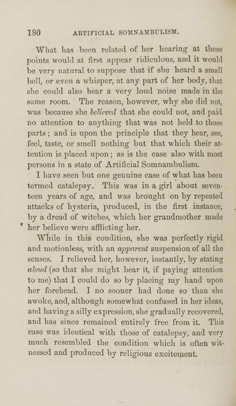 What has been related of her hearing at these points would at first appear ridiculous, and it would be very natural to suppose that if she heard a small bell, or even a whisper, at any part of her body, that she could also hear a very loud noise made in the same room. The reason, however, why she did not, was because she believed that she could not, and paid no attention to anything that was not held to those parts ; and is upon the principle that they hear, see, feel, taste, or smell nothing but that which their at- tention is placed upon; as is the case also with most persons in a state of Artificial Somnambulism. I have seen but one genuine case of what has been termed catalepsy. This was in a girl about seven- teen years of age, and was brought on by repeated attacks of hysteria, produced, in the first instance, by a dread of witches, which her grandmother made her believe were afflicting her. While in this condition, she was perfectly rigid and motionless, with an apparent suspension of all the senses. I relieved her, however, instantly, by stating aloud (so that she might hear it, if paying attention to me) that I could do so by placing my hand upon her forehead. I no sooner had done so than she awoke, and, although somewhat confused in her ideas, and having a silly expression, she gradually recovered, and has since remained entirely free from it. This case was identical with those of catalepsy, and very much resembled the condition which is often wit- nessed and produced by religious excitement.