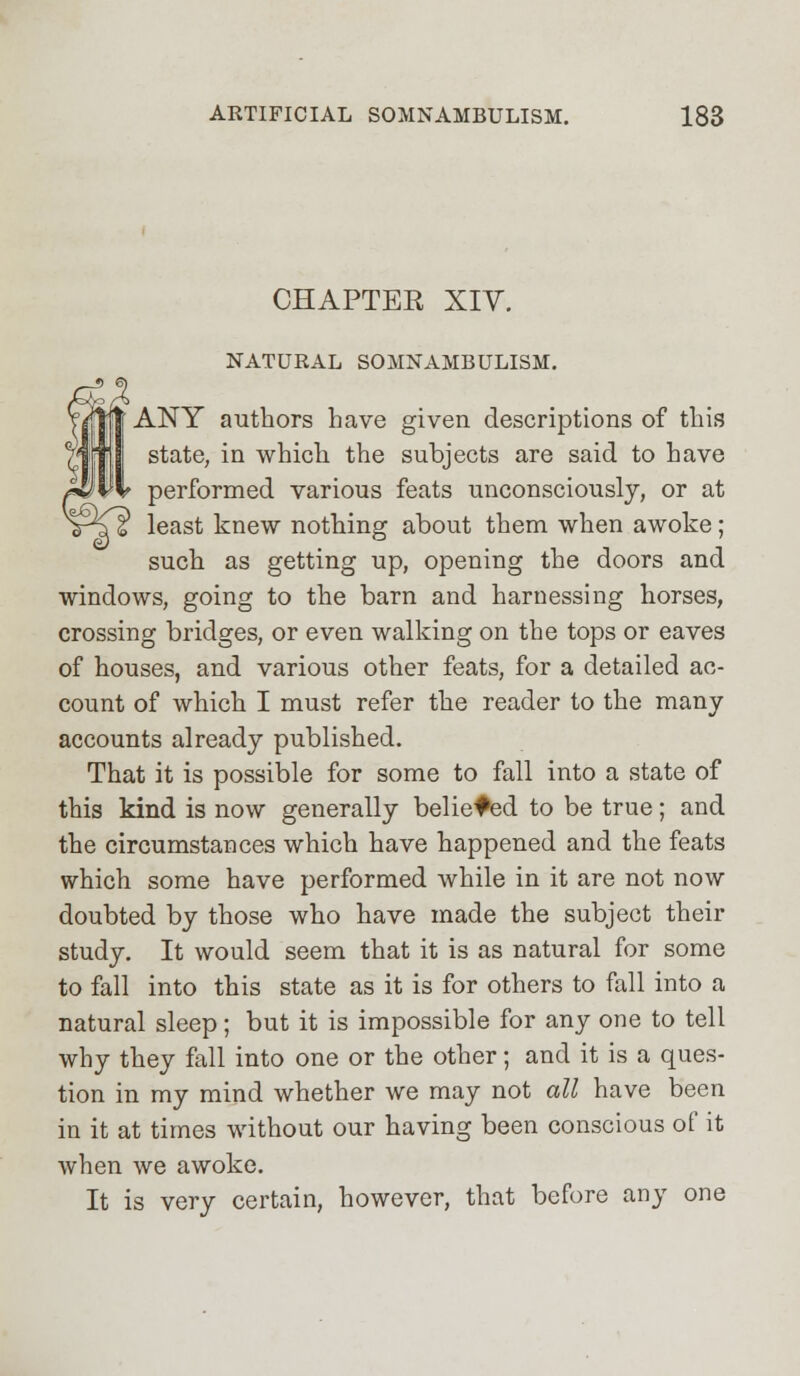CHAPTER XIV. NATURAL SOMNAMBULISM. ANY authors have given descriptions of this state, in which the subjects are said to have performed various feats unconsciously, or at least knew nothing about them when awoke; such as getting up, opening the doors and windows, going to the barn and harnessing horses, crossing bridges, or even walking on the tops or eaves of houses, and various other feats, for a detailed ac- count of which I must refer the reader to the many accounts already published. That it is possible for some to fall into a state of this kind is now generally believed to be true; and the circumstances which have happened and the feats which some have performed while in it are not now doubted by those who have made the subject their study. It would seem that it is as natural for some to fall into this state as it is for others to fall into a natural sleep; but it is impossible for any one to tell why they fall into one or the other; and it is a ques- tion in my mind whether we may not all have been in it at times without our having been conscious of it when we awoke. It is very certain, however, that before any one