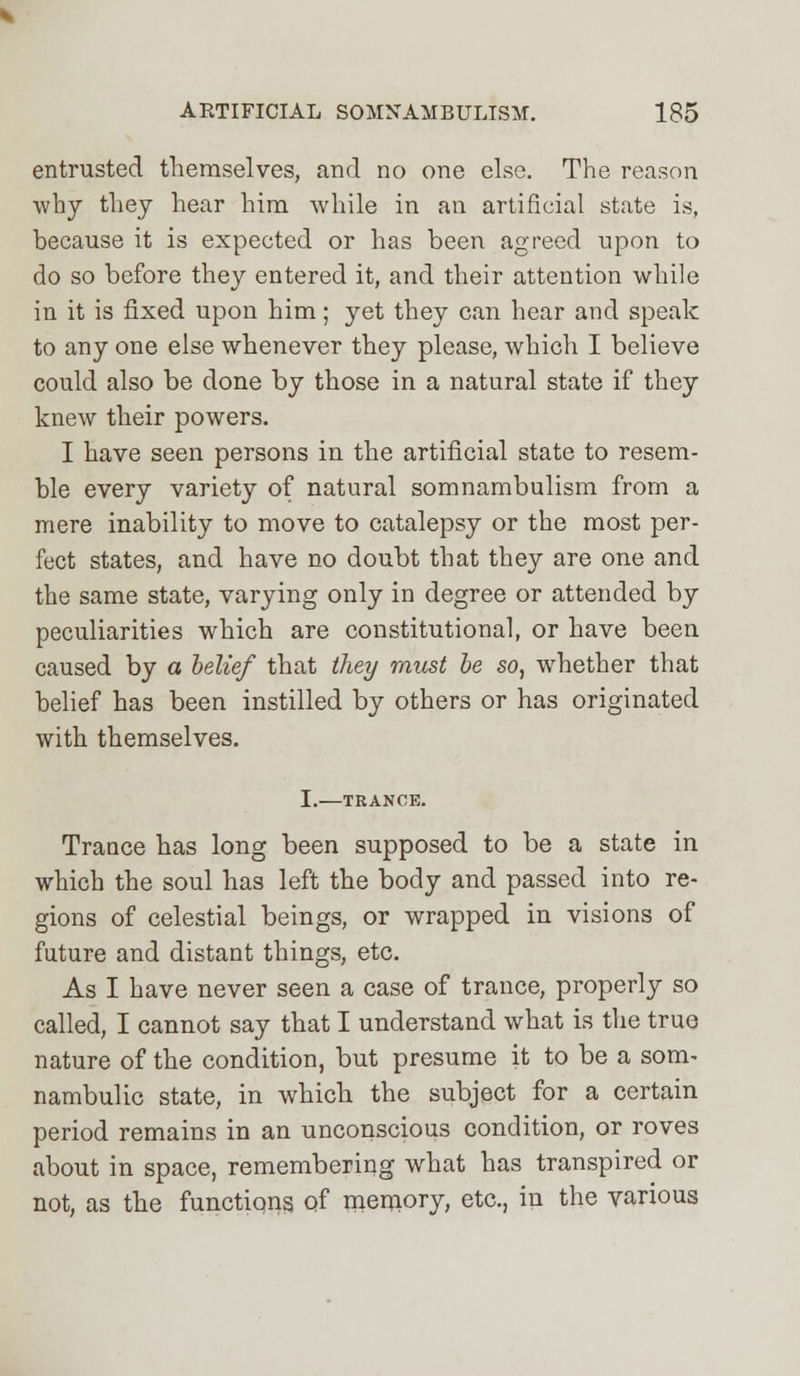 entrusted themselves, and no one else. The reason why they hear him while in an artificial state is, because it is expected or has been agreed upon to do so before they entered it, and their attention while in it is fixed upon him; yet they can hear and speak to any one else whenever they please, which I believe could also be done by those in a natural state if they knew their powers. I have seen persons in the artificial state to resem- ble every variety of natural somnambulism from a mere inability to move to catalepsy or the most per- fect states, and have no doubt that they are one and the same state, varying only in degree or attended by peculiarities which are constitutional, or have been caused by a belief that they must be so, whether that belief has been instilled by others or has originated with themselves. I.—TRANCE. Trance has long been supposed to be a state in which the soul has left the body and passed into re- gions of celestial beings, or wrapped in visions of future and distant things, etc. As I have never seen a case of trance, properly so called, I cannot say that I understand what is the true nature of the condition, but presume it to be a som- nambulic state, in which the subject for a certain period remains in an unconscious condition, or roves about in space, remembering what has transpired or not, as the functions of memory, etc., in the various