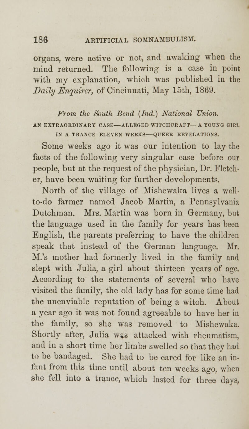 organs, were active or not, and awaking when the mind returned. The following is a case in point with my explanation, which was published in the Daily Enquirer, of Cincinnati, May 15th, 1869. From the South Bend (hid.) National Union. AN EXTRAORDINARY CASE—ALLEGED WITCHCRAFT—A YOUNG GIRL IN A TRANCE ELEVEN WEEKS—QUEER REVELATIONS. Some weeks ago it was our intention to lay the facts of the following very singular case before our people, but at the request of the physician, Dr. Fletch- er, have been waiting for further developments. North of the village of Mishewaka lives a well- to-do farmer named Jacob Martin, a Pennsylvania Dutchman. Mrs. Martin was born in Germany, but the language used in the family for years has been English, the parents preferring to have the children speak that instead of the German language. Mr. M.'s mother had formerly lived in the family and slept with Julia, a girl about thirteen years of age. According to the statements of several who have visited the family, the old lady has for some time had the unenviable reputation of being a witch. About a year ago it was not found agreeable to have her in the family, so she was removed to Mishewaka. Shortly after, Julia w*s attacked with rheumatism, and in a short time her limbs swelled so that they had to be bandaged. She had to be cared for like an in- fant from this time until about ten weeks ago, when she fell into a trance, which lasted for three days,