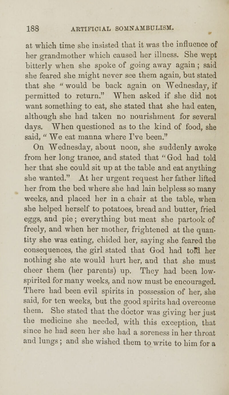 at which time she insisted that it was the influence of her grandmother which caused her illness. She wept bitterly when she spoke of going away again ; said she feared she might never see them again, but stated that she  would be back again on Wednesday, if permitted to return. When asked if she did not want something to eat, she stated that she had eaten, although she had taken no nourishment for several days. When questioned as to the kind of food, she said,  We eat manna where I've been. On Wednesday, about noon, she suddenly awoke from her long trance, and stated that  God had told her that she could sit up at the table and eat anything she wanted. At her urgent request her father lifted her from the bed where she had lain helpless so many weeks, and placed her in a chair at the table, when she helped herself to potatoes, bread and butter, fried eggs, and pie; everything but meat she partook of freely, and when her mother, frightened at the quan- tity she was eating, chided her, saying she feared the consequences, the girl stated that God had toTd her nothing she ate would hurt her, and that she must cheer them (her parents) up. They had been low- spirited for many weeks, and now must be encouraged. There had been evil spirits in possession of her, she said, for ten weeks, but the good spirits had overcome them. She stated that the doctor was giving her just the medicine she needed, with this exception, that since he had seen her she had a soreness in her throat and lungs ; and she wished them to write to him for a