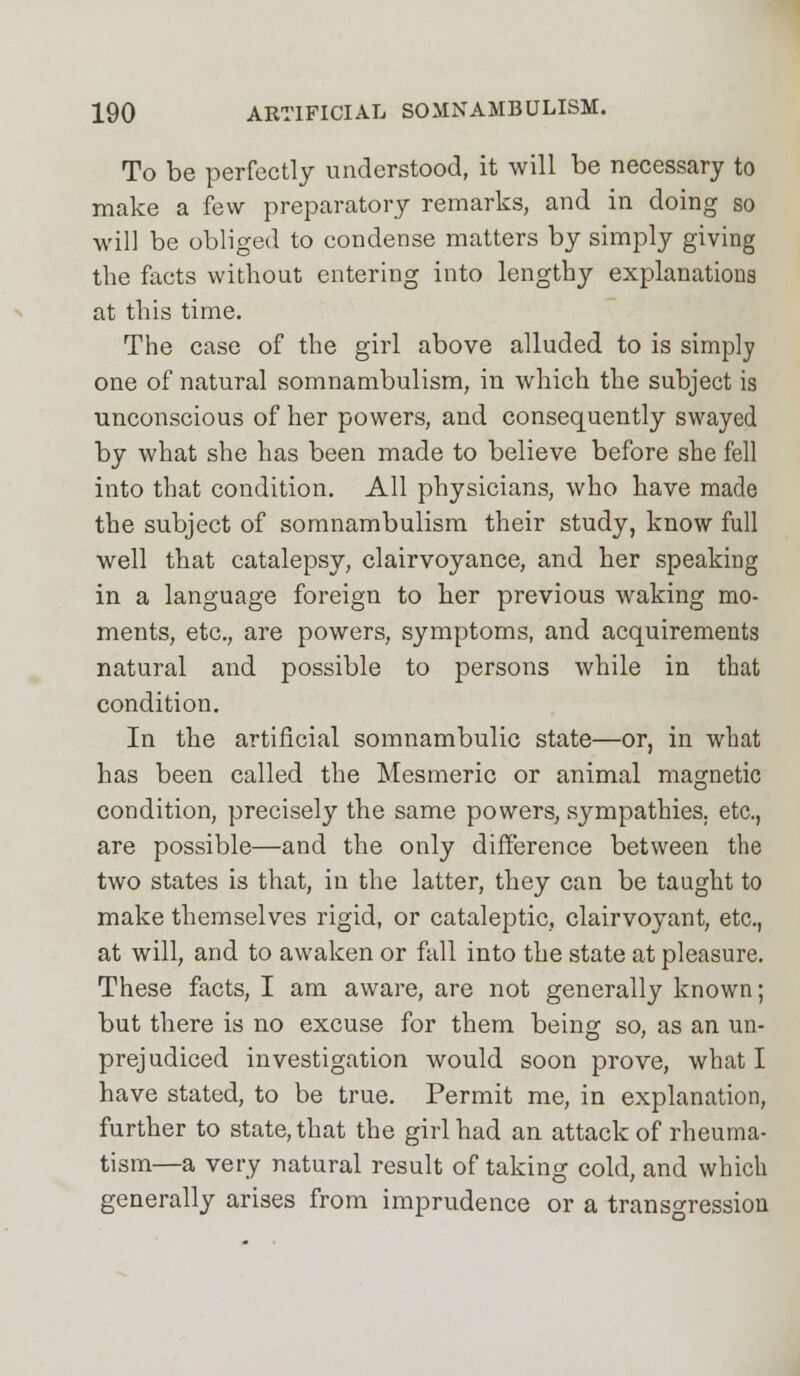 To be perfectly understood, it will be necessary to make a few preparatory remarks, and in doing so will be obliged to condense matters by simply giving the facts without entering into lengthy explanations at this time. The case of the girl above alluded to is simply one of natural somnambulism, in which the subject is unconscious of her powers, and consequently swayed by what she has been made to believe before she fell into that condition. All physicians, who have made the subject of somnambulism their study, know full well that catalepsy, clairvoyance, and her speaking in a language foreign to her previous waking mo- ments, etc., are powers, symptoms, and acquirements natural and possible to persons while in that condition. In the artificial somnambulic state—or, in what has been called the Mesmeric or animal magnetic condition, precisely the same powers, sympathies, etc., are possible—and the only difference between the two states is that, in the latter, they can be taught to make themselves rigid, or cataleptic, clairvoyant, etc., at will, and to awaken or full into the state at pleasure. These facts, I am aware, are not generally known; but there is no excuse for them being so, as an un- prejudiced investigation would soon prove, what I have stated, to be true. Permit me, in explanation, further to state, that the girl had an attack of rheuma- tism—a very natural result of taking cold, and which generally arises from imprudence or a transgression