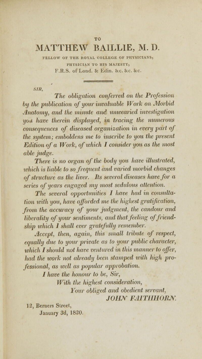 TO MATTHEW BAILL1E, M. D. FELLOW OF THE ROYAL COLLEGE OF PHYSICIANS, PHYSICIAN TO HIS MAJESTY, F.R.S. ofLond. & Edin. &c. &c. Sec. SIR, The obligation conferred on the Profession by the publication of your invaluable Work on Morbid Anatomy, and tlie minute and unwearied investigation you have therein displayed, in tracing the numerous consequences of diseased organization in every part of the system; emboldens me to inscribe to you the present Edition of a Work, of which I consider you as the most able judge. There is no organ of the body you have illustrated, which is liable to so frequent and varied morbid changes of structure as the liver. Its several diseases have for a series of years engaged my most sedulous attention. The several oppoiiunities I have had in consulta- tion icith you, have afforded me the highest gratification, from the accuracy of your judgment, the candour and liberality of your sentiments, and that feeling of friend- ship which 1 shall ever gratefully remember. Accept, then, again, this small tribute of respect, equally due to your private as to your public character, which Ishoidd not have ventured in this manner to offer, had the work not already been stamped ivith high pro- fessional, as well as popular approbation. I have the honour to be, Sir, With the highest consideration, Your obliged and obedient servant, JOHN FAITHHORJY. 12, Berners Street, January 3d, 1820.