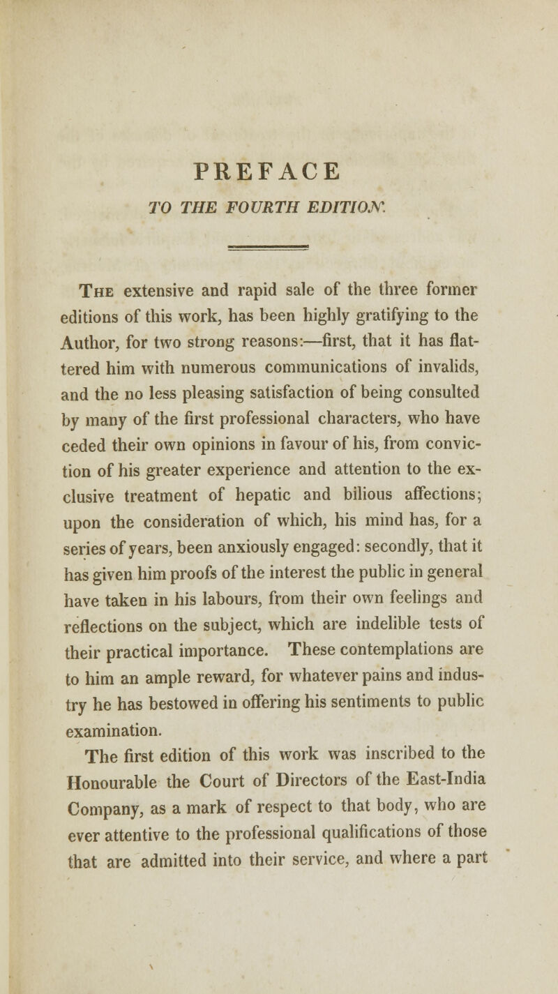 PREFACE TO THE FOURTH EDITION. The extensive and rapid sale of the three former editions of this work, has been highly gratifying to the Author, for two strong reasons:—first, that it has flat- tered him with numerous communications of invalids, and the no less pleasing satisfaction of being consulted by many of the first professional characters, who have ceded their own opinions in favour of his, from convic- tion of his greater experience and attention to the ex- clusive treatment of hepatic and bilious affections; upon the consideration of which, his mind has, for a series of years, been anxiously engaged: secondly, that it has given him proofs of the interest the public in general have taken in his labours, from their own feelings and reflections on the subject, which are indelible tests of their practical importance. These contemplations are to him an ample reward, for whatever pains and indus- try he has bestowed in offering his sentiments to public examination. The first edition of this work was inscribed to the Honourable the Court of Directors of the East-India Company, as a mark of respect to that body, who are ever attentive to the professional qualifications of those that are admitted into their service, and where a part