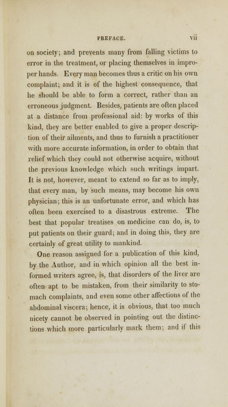 on society; and prevents many from falling victims to error in the treatment, or placing themselves in impro- per hands. Every man becomes thus a critic on his own complaint; and it is of the highest consequence, that he should be able to form a correct, rather than an erroneous judgment. Besides, patients are often placed at a distance from professional aid: by works of this kind, they are better enabled to give a proper descrip- tion of their ailments, and thus to furnish a practitioner with more accurate information, in order to obtain that relief which they could not otherwise acquire, without the previous knowledge which such writings impart. It is not, however, meant to extend so far as to imply, that every man, by such means, may become his own physician; this is an unfortunate error, and which has often been exercised to a disastrous extreme. The best that popular treatises on medicine can do, is, to put patients on their guard; and in doing this, they are certainly of great utility to mankind. One reason assigned for a publication of this kind, by the Author, and in which opinion all the best in- formed writers agree, is, that disorders of the liver are often apt to be mistaken, from their similarity to sto- mach complaints, and even some other affections of the abdominal viscera; hence, it is obvious, that too much nicety cannot be observed in pointing out the distinc- tions which more particularly mark them; and if this