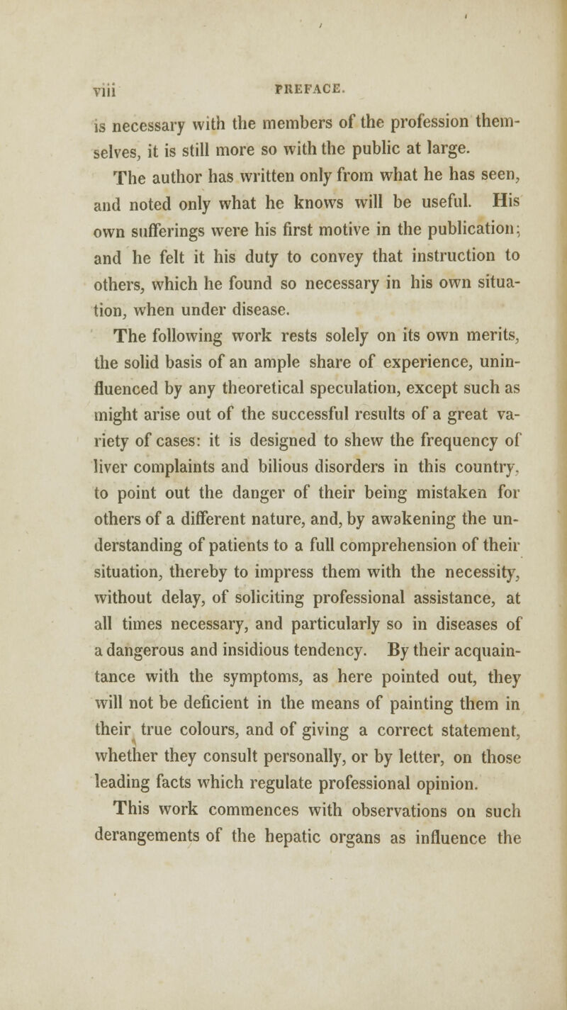 is necessary with the members of the profession them- selves, it is still more so with the public at large. The author has written only from what he has seen, and noted only what he knows will be useful. His own sufferings were his first motive in the publication: and he felt it his duty to convey that instruction to others, which he found so necessary in his own situa- tion, when under disease. The following work rests solely on its own merits, the solid basis of an ample share of experience, unin- fluenced by any theoretical speculation, except such as might arise out of the successful results of a great va- riety of cases: it is designed to shew the frequency of liver complaints and bilious disorders in this country, to point out the danger of their being mistaken for others of a different nature, and, by awakening the un- derstanding of patients to a full comprehension of their situation, thereby to impress them with the necessity, without delay, of soliciting professional assistance, at all times necessary, and particularly so in diseases of a dangerous and insidious tendency. By their acquain- tance with the symptoms, as here pointed out, they will not be deficient in the means of painting them in their true colours, and of giving a correct statement, whether they consult personally, or by letter, on those leading facts which regulate professional opinion. This work commences with observations on such derangements of the hepatic organs as influence the