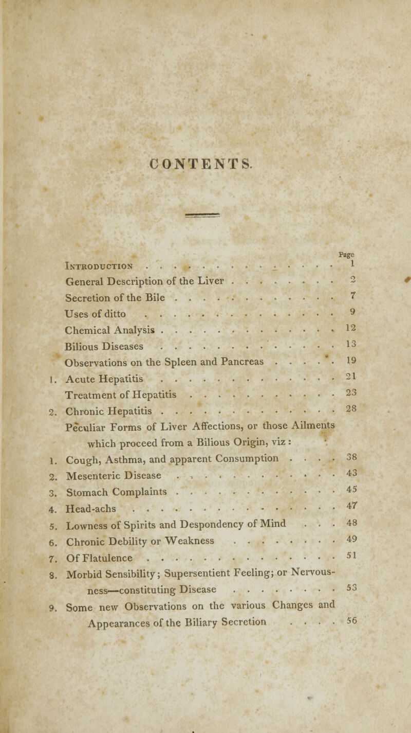 CONTENTS. Page Introduction . , ^ • • • • * General Description of the Liver 2 Secretion of the Bile 7 Uses of ditto 9 Chemical Analysis 12 Bilious Diseases 13 Observations on the Spleen and Pancreas . . . . - • 19 i. Acute Hepatitis 21 Treatment of Hepatitis 23 2. Chronic Hepatitis 28 Peculiar Forms of Liver Affections, or those Ailments which proceed from a Bilious Origin, viz: 1. Cough, Asthma, and apparent Consumption .... 38 2. Mesenteric Disease . -. 43 3. Stomach Complaints 45 4. Head-achs 4' 5. Lowness of Spirits and Despondency of Mind ... 48 6. Chronic Debility or Weakness 49 7. Of Flatulence 51 8. Morbid Sensibility; Supersentient Feeling; or Nervous- ness—constituting Disease 53 9. Some new Observations on the various Changes and Appearances of the Biliary Secretion .... 56