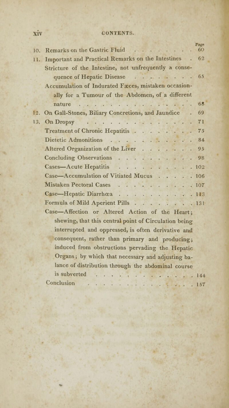 Page 10. Remarks on the Gastric Fluid 60 11. Important and Practical Remarks on the Intestines . 62 Stricture of the Intestine, not unfrequently a conse- quence of Hepatic Disease 65 Accumulation of Indurated Faeces, mistaken occasion- ally for a Tumour of the Abdomen, of a different nature 68 12. On Gall-Stones, Biliary Concretions, and Jaundice . 69 13. On Dropsy 71 Treatment of Chronic Hepatitis 75 Dietetic Admonitions 84 Altered Organization of the Liver 95 Concluding Observations 98 Cases—Acute Hepatitis 102 Case—Accumulation of Vitiated Mucus 106 Mistaken Pectoral Cases 107 Case—Hepatic Diarrhoea 113 Formula of Mild Aperient Pills 131 Case—Affection or Altered Action of the Heart; shewing, that this central point of Circulation being interrupted and oppressed, is often derivative and consequent, rather than primary and producing; induced from obstructions pervading the Hepatic Organs; by which that necessary and adjusting ba- lance of distribution through the abdominal course is subverted 144 Conclusion 157