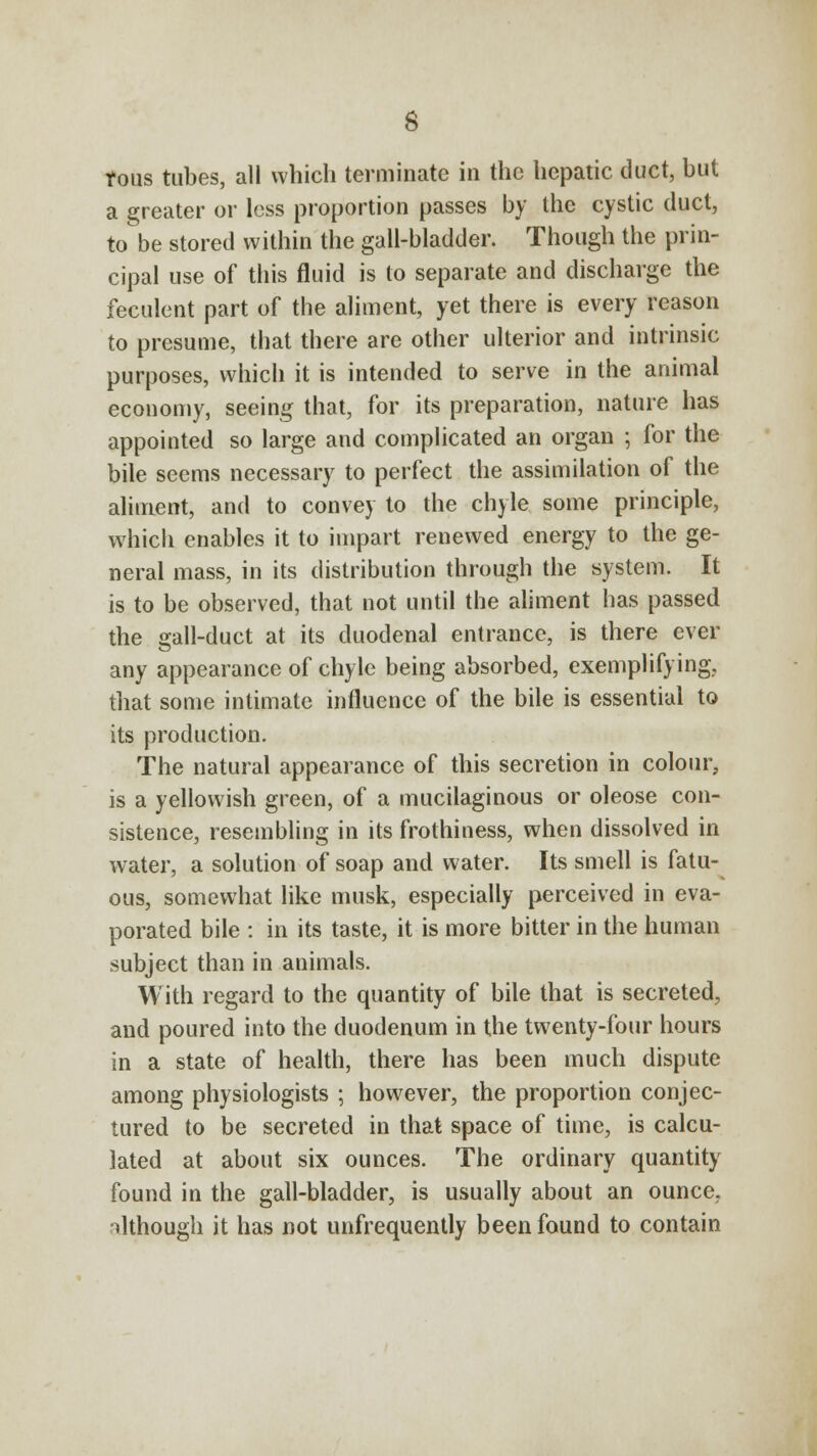 tons tubes, all which terminate in the hepatic duct, but a greater or less proportion passes by the cystic duct, to be stored within the gall-bladder. Though the prin- cipal use of this fluid is to separate and discharge the feculent part of the aliment, yet there is every reason to presume, that there are other ulterior and intrinsic purposes, which it is intended to serve in the animal economy, seeing that, for its preparation, nature has appointed so large and complicated an organ ; for the bile seems necessary to perfect the assimilation of the aliment, and to convey to the chyle some principle, which enables it to impart renewed energy to the ge- neral mass, in its distribution through the system. It is to be observed, that not until the aliment has passed the gall-duct at its duodenal entrance, is there ever any appearance of chyle being absorbed, exemplifying, that some intimate influence of the bile is essential to its production. The natural appearance of this secretion in colour, is a yellowish green, of a mucilaginous or oleose con- sistence, resembling in its frothiness, when dissolved in water, a solution of soap and water. Its smell is fatu- ous, somewhat like musk, especially perceived in eva- porated bile : in its taste, it is more bitter in the human subject than in animals. With regard to the quantity of bile that is secreted, and poured into the duodenum in the twenty-four hours in a state of health, there has been much dispute among physiologists ; however, the proportion conjec- tured to be secreted in that space of time, is calcu- lated at about six ounces. The ordinary quantity found in the gall-bladder, is usually about an ounce, ilthough it has not unfrequently been found to contain