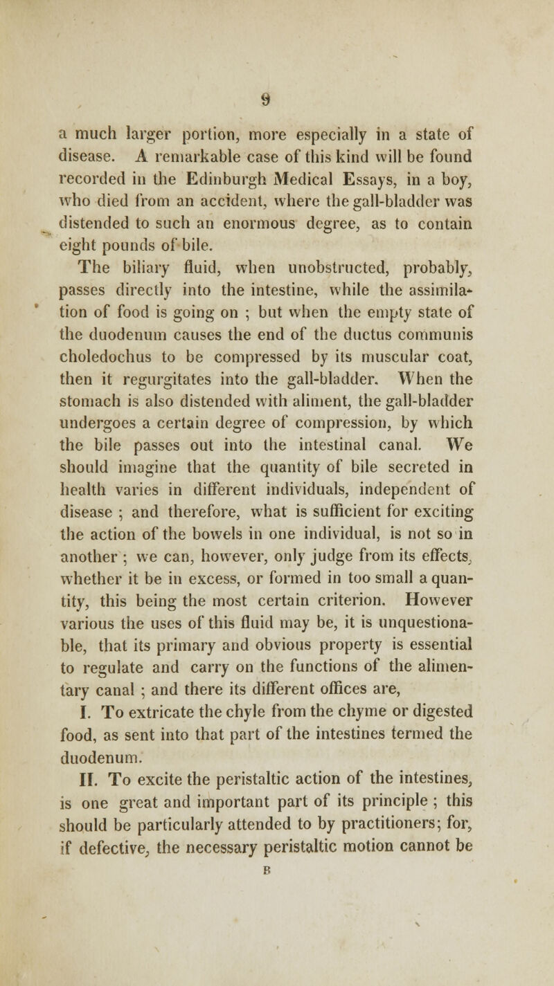 a much larger portion, more especially in a state of disease. A remarkable case of this kind will be found recorded in the Edinburgh Medical Essays, in a boy, who died from an accident, where the gall-bladder was distended to such an enormous degree, as to contain eight pounds of bile. The biliary fluid, when unobstructed, probably, passes directly into the intestine, while the assimila- tion of food is going on ; but when the empty state of the duodenum causes the end of the ductus communis choledochus to be compressed by its muscular coat, then it regurgitates into the gall-bladder. When the stomach is also distended with aliment, the gall-bladder undergoes a certain degree of compression, by which the bile passes out into the intestinal canal. We should imagine that the quantity of bile secreted in health varies in different individuals, independent of disease ; and therefore, what is sufficient for exciting the action of the bowels in one individual, is not so in another ; we can, however, only judge from its effects, whether it be in excess, or formed in too small a quan- tity, this being the most certain criterion. However various the uses of this fluid may be, it is unquestiona- ble, that its primary and obvious property is essential to regulate and carry on the functions of the alimen- tary canal ; and there its different offices are, I. To extricate the chyle from the chyme or digested food, as sent into that part of the intestines termed the duodenum. II. To excite the peristaltic action of the intestines, is one great and important part of its principle ; this should be particularly attended to by practitioners; for, if defective; the necessary peristaltic motion cannot be