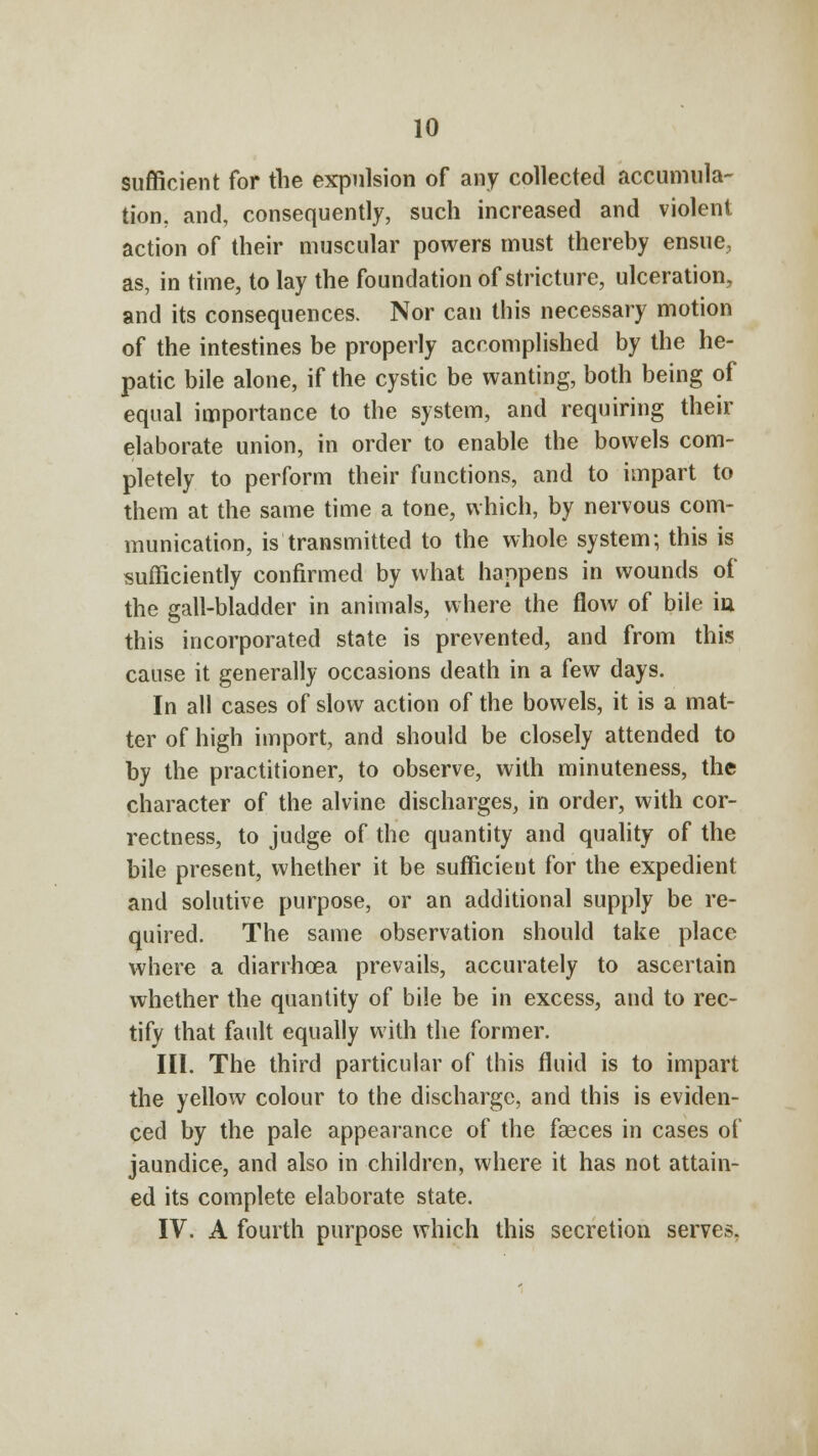 sufficient for the expulsion of any collected accumula- tion, and, consequently, such increased and violent action of their muscular powers must thereby ensue, as, in time, to lay the foundation of stricture, ulceration, and its consequences. Nor can this necessary motion of the intestines be properly accomplished by the he- patic bile alone, if the cystic be wanting, both being of equal importance to the system, and requiring their elaborate union, in order to enable the bowels com- pletely to perform their functions, and to impart to them at the same time a tone, which, by nervous com- munication, is transmitted to the whole system; this is sufficiently confirmed by what happens in wounds of the gall-bladder in animals, where the flow of bile iu this incorporated state is prevented, and from this cause it generally occasions death in a few days. In all cases of slow action of the bowels, it is a mat- ter of high import, and should be closely attended to by the practitioner, to observe, with minuteness, the character of the alvine discharges, in order, with cor- rectness, to judge of the quantity and quality of the bile present, whether it be sufficient for the expedient and solutive purpose, or an additional supply be re- quired. The same observation should take place where a diarrhoea prevails, accurately to ascertain whether the quantity of bile be in excess, and to rec- tify that fault equally with the former. III. The third particular of this fluid is to impart the yellow colour to the discharge, and this is eviden- ced by the pale appearance of the faeces in cases of jaundice, and also in children, where it has not attain- ed its complete elaborate state. IV. A fourth purpose which this secretion serves.