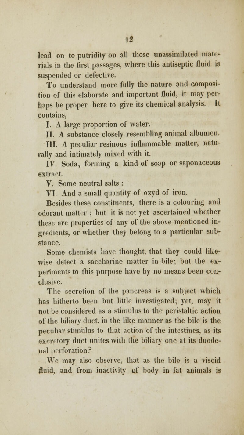 lead on to putridity on all those unassimilated mate- rials in the first passages, where this antiseptic fluid is suspended or defective. To understand more fully the nature and composi- tion of this elaborate and important fluid, it may per- haps be proper here to give its chemical analysis. It contains, I. A large proportion of water. II. A substance closely resembling animal albumen. III. A peculiar resinous inflammable matter, natu- rally and intimately mixed with it. IV. Soda, forming a kind of soap or saponaceous extract. V. Some neutral salts ; VI. And a small quantity of oxyd of iron. Besides these constituents, there is a colouring and odorant matter ; but it is not yet ascertained whether these are properties of any of the above mentioned in- gredients, or whether they belong to a particular sub- stance. Some chemists have thought, that they could like- wise detect a saccharine matter in bile; but the ex- periments to this purpose have by no means been con- clusive. The secretion of the pancreas is a subject which has hitherto been but little investigated; yet, may it not be considered as a stimulus to the peristaltic action of the biliary duct, in the like manner as the bile is the peculiar stimulus to that action of the intestines, as its excretory duct unites with the biliary one at its duode- nal perforation? We may also observe, that as the bile is a viscid fluid, and from inactivity of body in fat animals is