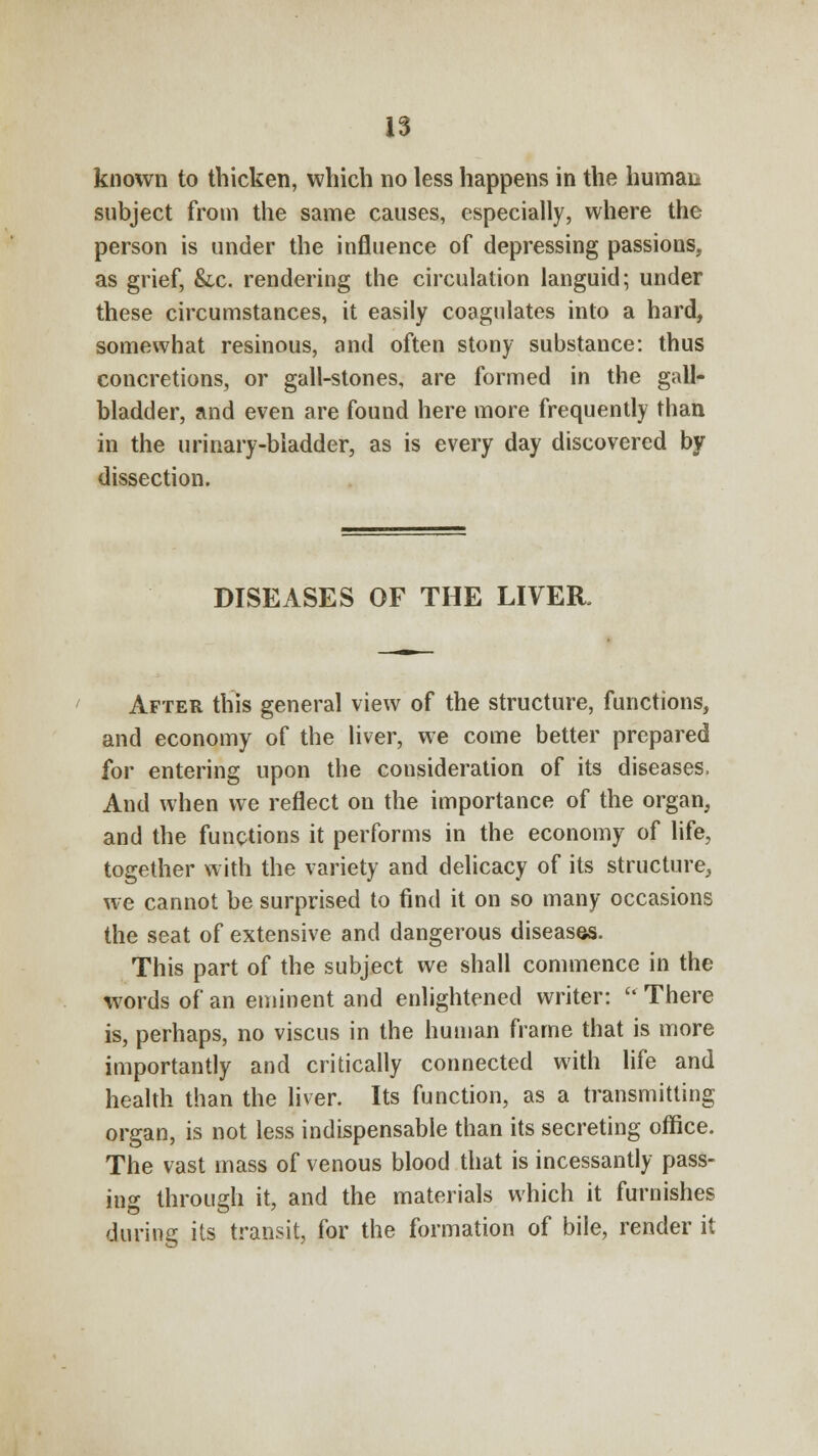known to thicken, which no less happens in the human subject from the same causes, especially, where the person is under the influence of depressing passions, as grief, &.c. rendering the circulation languid; under these circumstances, it easily coagulates into a hard, somewhat resinous, and often stony substance: thus concretions, or gall-stones, are formed in the gall- bladder, and even are found here more frequently than in the urinary-bladder, as is every day discovered by dissection. DISEASES OF THE LIVER, After this general view of the structure, functions, and economy of the liver, we come better prepared for entering upon the consideration of its diseases, And when we reflect on the importance of the organ, and the functions it performs in the economy of life, together with the variety and delicacy of its structure, we cannot be surprised to find it on so many occasions the seat of extensive and dangerous diseases. This part of the subject we shall commence in the words of an eminent and enlightened writer:  There is, perhaps, no viscus in the human frame that is more importantly and critically connected with life and health than the liver. Its function, as a transmitting organ, is not less indispensable than its secreting office. The vast mass of venous blood that is incessantly pass- ing through it, and the materials which it furnishes during its transit, for the formation of bile, render it