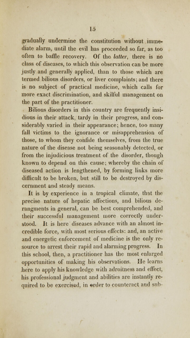 gradually undermine the constitution without imme- diate alarm, until the evil has proceeded so far, as too often to baffle recovery. Of the latter, there is no class of diseases, to which this observation can be more justly and generally applied, than to those which are termed bilious disorders, or liver complaints; and there is no subject of practical medicine, which calls for more exact discrimination, and skilful management on the part of the practitioner. Bilious disorders in this country are frequently insi- dious in their attack, tardy in their progress, and con- siderably varied in their appearance; hence, too many fall victims to the ignorance or misapprehension of those, to whom they confide themselves, from the true nature of the disease not being seasonably detected, or from the injudicious treatment of the disorder, though known to depend on this cause; whereby the chain of diseased action is lengthened, by forming links more difficult to be broken, but still to be destroyed by dis- cernment and steady means. It is by experience in a tropical climate, that the precise nature of hepatic affections, and bilious de- rangments in general, can be best comprehended, and their successful management more correctly under- stood. It is here diseases advance with an almost in- credible force, with most serious effects: and, an active and energetic enforcement of medicine is the only re- source to arrest their rapid and alarming progress. In this school, then, a practitioner has the most enlarged opportunities of making his observations. He learns here to apply his knowledge with adroitness and effect, his professional judgment and abilities are instantly re- quired to be exercised, in «rder to counteract and sub-