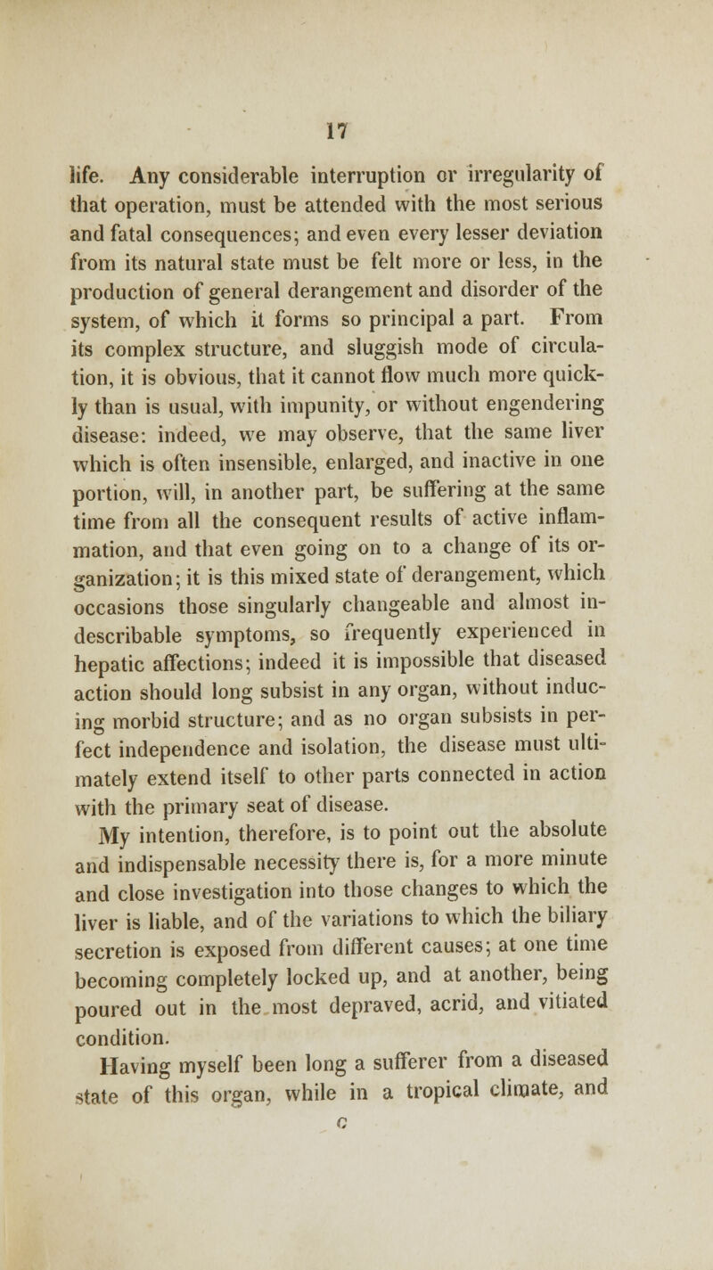 life. Any considerable interruption or irregularity of that operation, must be attended with the most serious and fatal consequences; and even every lesser deviation from its natural state must be felt more or less, in the production of general derangement and disorder of the system, of which it forms so principal a part. From its complex structure, and sluggish mode of circula- tion, it is obvious, that it cannot flow much more quick- ly than is usual, with impunity, or without engendering disease: indeed, we may observe, that the same liver which is often insensible, enlarged, and inactive in one portion, will, in another part, be suffering at the same time from all the consequent results of active inflam- mation, and that even going on to a change of its or- ganization; it is this mixed state of derangement, which occasions those singularly changeable and almost in- describable symptoms, so frequently experienced in hepatic affections; indeed it is impossible that diseased action should long subsist in any organ, without induc- ing morbid structure; and as no organ subsists in per- fect independence and isolation, the disease must ulti- mately extend itself to other parts connected in action with the primary seat of disease. My intention, therefore, is to point out the absolute and indispensable necessity there is, for a more minute and close investigation into those changes to which the liver is liable, and of the variations to which the biliary secretion is exposed from different causes; at one time becoming completely locked up, and at another, being poured out in the most depraved, acrid, and vitiated condition. Having myself been long a sufferer from a diseased state of this organ, while in a tropical climate, and