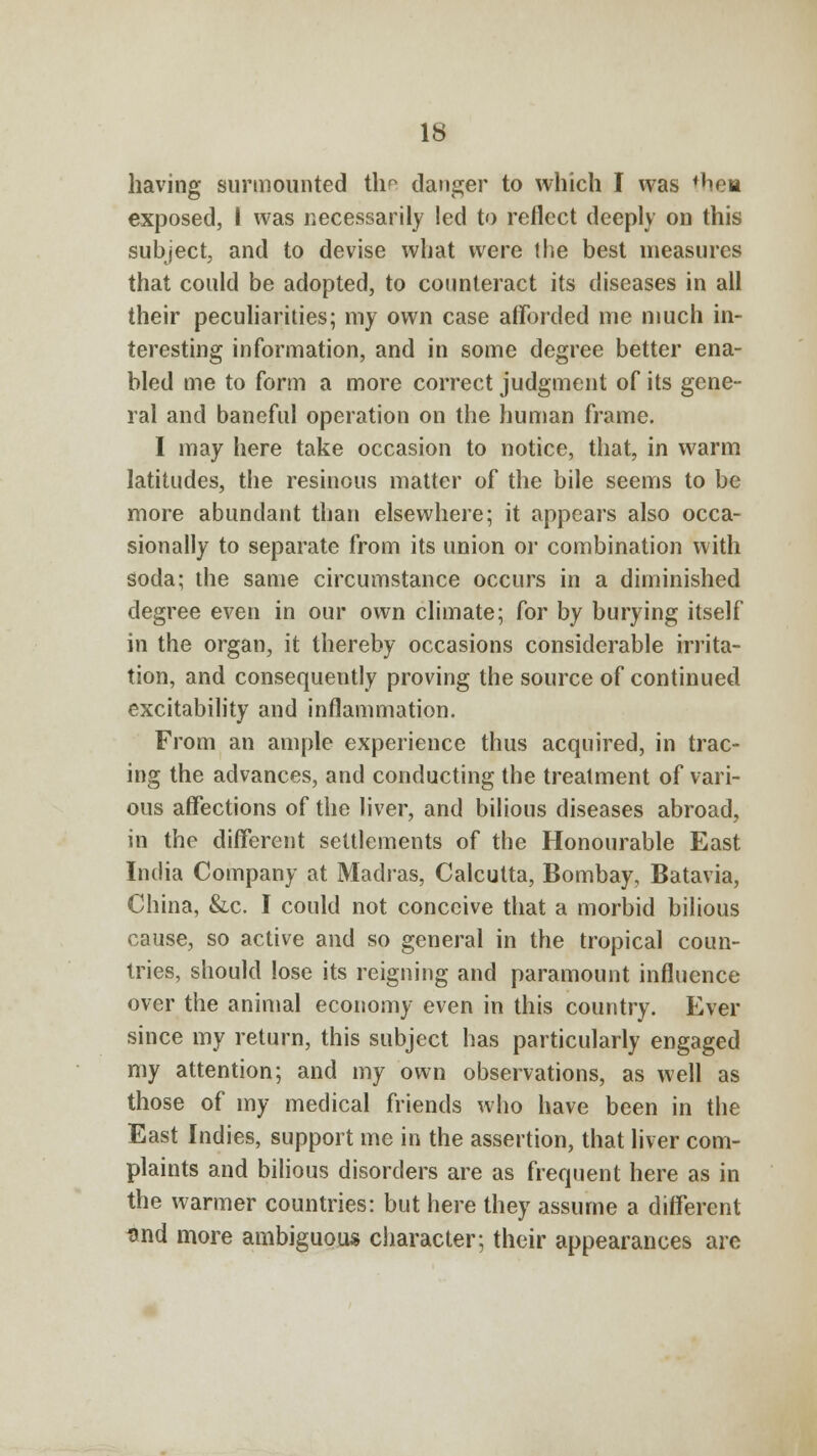 having surmounted the danger to which I was thca exposed, I was necessarily led to reflect deeply on this subject, and to devise what were the best measures that could be adopted, to counteract its diseases in all their peculiarities; my own case afforded me much in- teresting information, and in some degree better ena- bled me to form a more correct judgment of its gene- ral and baneful operation on the human frame. I may here take occasion to notice, that, in warm latitudes, the resinous matter of the bile seems to be more abundant than elsewhere; it appears also occa- sionally to separate from its union or combination with soda; the same circumstance occurs in a diminished degree even in our own climate; for by burying itself in the organ, it thereby occasions considerable irrita- tion, and consequently proving the source of continued excitability and inflammation. From an ample experience thus acquired, in trac- ing the advances, and conducting the treatment of vari- ous affections of the liver, and bilious diseases abroad, in the different settlements of the Honourable East India Company at Madras, Calcutta, Bombay, Batavia, China, &c. I could not conceive that a morbid bilious cause, so active and so general in the tropical coun- tries, should lose its reigning and paramount influence over the animal economy even in this country. Ever since my return, this subject has particularly engaged my attention; and my own observations, as well as those of my medical friends who have been in the East Indies, support me in the assertion, that liver com- plaints and bilious disorders are as frequent here as in the warmer countries: but here they assume a different und more ambiguous character; their appearances are