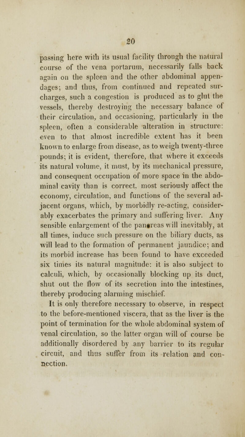 passing here with its usual facility through the natural course of the vena portarum, necessarily falls back again on the spleen and the other abdominal appen- dages; and thus, from continued and repeated sur- charges, such a congestion is produced as to glut the vessels, thereby destroying the necessary balance of their circulation, and occasioning, particularly in the spleen, often a considerable alteration in structure: even to that almost incredible extent has it been known to enlarge from disease, as to weigh twenty-three pounds; it is evident, therefore, that where it exceeds its natural volume, it must, by its mechanical pressure, and consequent occupation of more space in the abdo- minal cavity than is correct, most seriously affect the economy, circulation, and functions of the several ad- jacent organs, which, by morbidly re-acting, consider- ably exacerbates the primary and suffering liver. Any sensible enlargement of the pan§reas will inevitably, at all times, induce such pressure on the biliary ducts, as will lead to the formation of permanent jaundice; and its morbid increase has been found to have exceeded six times its natural magnitude: it is also subject to calculi, which, by occasionally blocking up its duct, shut out the flow of its secretion into the intestines, thereby producing alarming mischief. It is only therefore necessary to observe, in respect to the before-mentioned viscera, that as the liver is the point of termination for the whole abdominal system of venal circulation, so the latter organ will of course be additionally disordered by any barrier to its regular circuit, and thus suffer from its relation and con- nection.