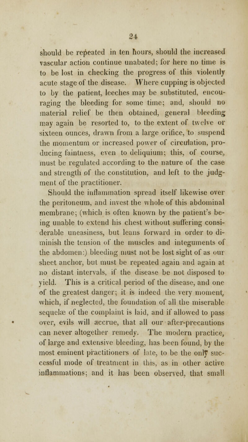 should be repeated in ten hours, should the increased vascular action continue unabated; for here no time is to be lost in checking the progress of this violently acute stage of the disease. Where cupping is objected to by the patient, leeches may be substituted, encou- raging the bleeding for some time; and, should no material relief be then obtained, general bleeding may again be resorted to, to the extent of twelve or sixteen ounces, drawn from a large orifice, to suspend the momentum or increased power of circulation, pro- ducing faintness, even to deliquium; this, of course, must be regulated according to the nature of the case and strength of the constitution, and left to the judg- ment of the practitioner. Should the inflammation spread itself likewise over the peritoneum, and invest the whole of this abdominal membrane; (which is often known by the patients be- ing unable to extend his chest without suffering consi- derable uneasiness, but leans forward in order to di- minish the tension of the muscles and integuments of the abdomen:) bleeding must not be lost sight of as our sheet anchor, but must be repeated again and again at no distant intervals, if the disease be not disposed to yield. This is a critical period of the disease, and one of the greatest danger; it is indeed the very moment which, if neglected, the foundation of all the miserable sequelae of the complaint is laid, and if allowed to pass over, evils will accrue, that all our after-precautions can never altogether remedy. The modern practice, of large and extensive bleeding, has been found, by the most eminent practitioners of late, to be the only suc- cessful mode of treatment in this, as in other active inflammations; and it has been observed, that small