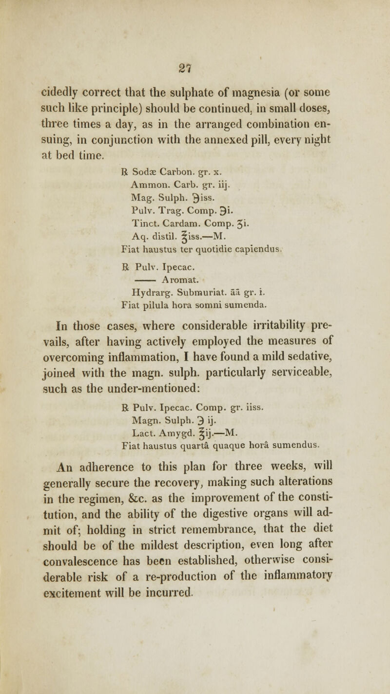 cidedly correct that the sulphate of magnesia (or some such like principle) should be continued, in small doses, three times a day, as in the arranged combination en- suing, in conjunction with the annexed pill, every night at bed time. R Sodae Carbon, gr. x. Amnion. Carb. gr. iij. Mag. Sulph. ^iss. Pulv. Trag. Comp. 9i. Tinct. Cardam. Comp. %i. Aq. distil, ^iss.—M. Fiat haustus ter quotidie capiendus. R Pulv. Ipecac. Aromat. Hydrarg. Submuriat. aa. gr. i. Fiat pilula hora somni sumenda. In those cases, where considerable irritability pre- vails, after having actively employed the measures of overcoming inflammation, I have found a mild sedative, joined with the magn. sulph. particularly serviceable, such as the under-mentioned: R Pulv. Ipecac. Comp. gr. iiss. Magn. Sulph. 9 ij. Lact. Amygd. 5ij.—M. Fiat haustus quarta. quaque hora sumendus. An adherence to this plan for three weeks, will generally secure the recovery, making such alterations in the regimen, &c. as the improvement of the consti- tution, and the ability of the digestive organs will ad- mit of; holding in strict remembrance, that the diet should be of the mildest description, even long after convalescence has been established, otherwise consi- derable risk of a re-production of the inflammatory excitement will be incurred.