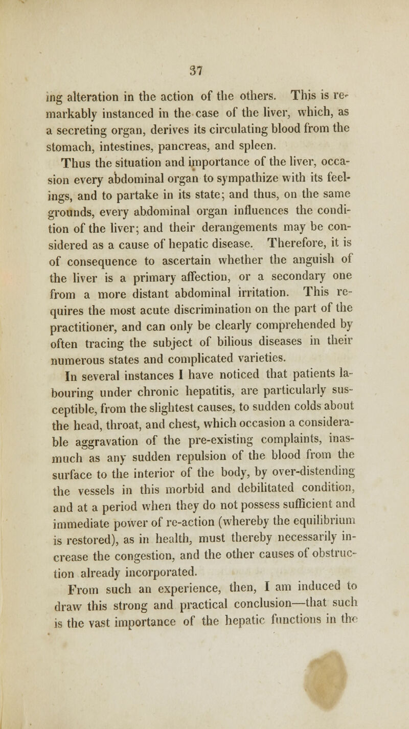 ing alteration in the action of the others. This is re- markably instanced in the case of the liver, which, as a secreting organ, derives its circulating blood from the stomach, intestines, pancreas, and spleen. Thus the situation and importance of the liver, occa- sion every abdominal organ to sympathize with its feel- ings, and to partake in its state; and thus, on the same grounds, every abdominal organ influences the condi- tion of the liver; and their derangements may be con- sidered as a cause of hepatic disease. Therefore, it is of consequence to ascertain whether the anguish of the liver is a primary affection, or a secondary one from a more distant abdominal irritation. This re- quires the most acute discrimination on the part of the practitioner, and can only be clearly comprehended by often tracing the subject of bilious diseases in their numerous states and complicated varieties. In several instances I have noticed that patients la- bouring under chronic hepatitis, are particularly sus- ceptible, from the slightest causes, to sudden colds about the head, throat, and chest, which occasion a considera- ble aggravation of the pre-existing complaints, inas- much as any sudden repulsion of the blood from the surface to the interior of the body, by over-distending the vessels in this morbid and debilitated condition, and at a period when they do not possess sufficient and immediate power of rc-action (whereby the equilibrium is restored), as in health, must thereby necessarily in- crease the congestion, and the other causes of obstruc- tion already incorporated. From such an experience, then, I am induced to draw this strong and practical conclusion—that such is the vast importance of the hepatic functions in the