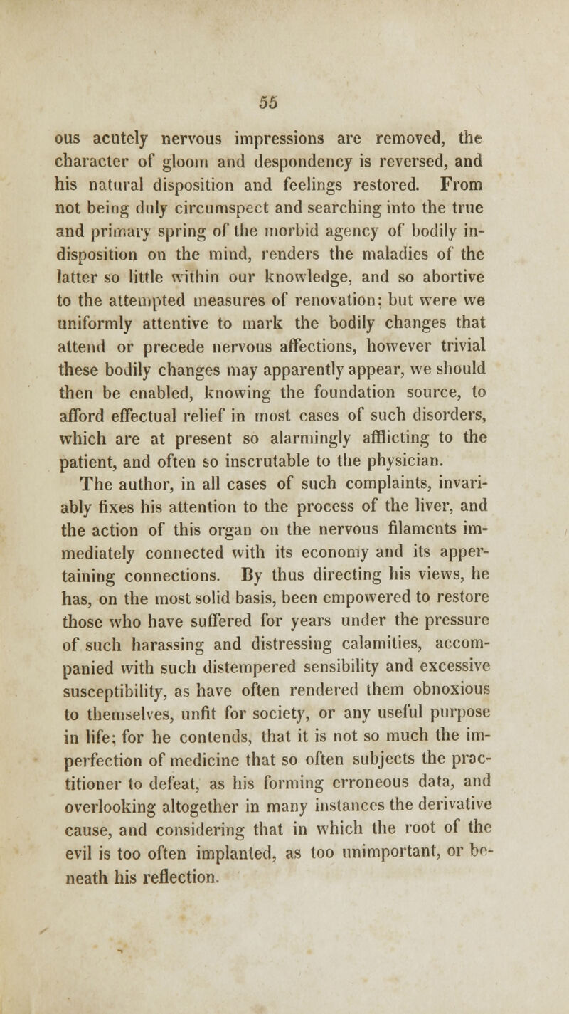 ous acutely nervous impressions are removed, the character of gloom and despondency is reversed, and his natural disposition and feelings restored. From not being duly circumspect and searching into the true and primary spring of the morbid agency of bodily in- disposition on the mind, renders the maladies of the latter so little within our knowledge, and so abortive to the attempted measures of renovation; but were we uniformly attentive to mark the bodily changes that attend or precede nervous affections, however trivial these bodily changes may apparently appear, we should then be enabled, knowing the foundation source, to afford effectual relief in most cases of such disorders, which are at present so alarmingly afflicting to the patient, and often so inscrutable to the physician. The author, in all cases of such complaints, invari- ably fixes his attention to the process of the liver, and the action of this organ on the nervous filaments im- mediately connected with its economy and its apper- taining connections. By thus directing his views, he has, on the most solid basis, been empowered to restore those who have suffered for years under the pressure of such harassing and distressing calamities, accom- panied with such distempered sensibility and excessive susceptibility, as have often rendered them obnoxious to themselves, unfit for society, or any useful purpose in life; for he contends, that it is not so much the im- perfection of medicine that so often subjects the prac- titioner to defeat, as his forming erroneous data, and overlooking altogether in many instances the derivative cause, and considering that in which the root of the evil is too often implanted, as too unimportant, or be- neath his reflection.