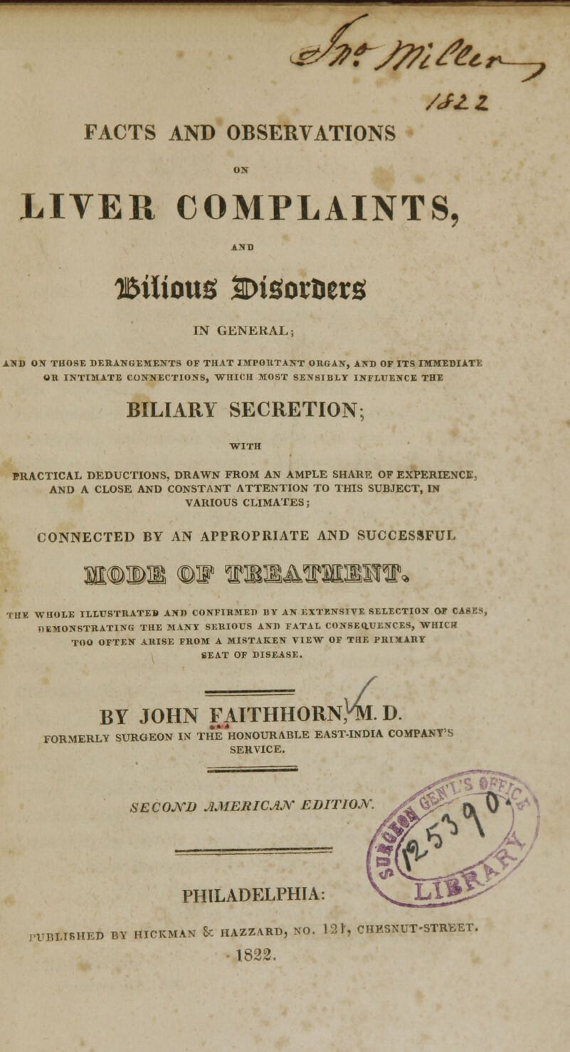 MJLZ FACTS AND OBSERVATIONS LITER COMPLAINTS, Bilious SDiSoraers IN GENERAL; AND OSr THOSE DERANGEMENTS OF THAT IMPOllTANT ORGAN, AND OF ITS IMMEDIATE OR INTIMATE CONNECTIONS, WHICH MOST SENSIBLY INFLUENCE THE BILIARY SECRETION; WITH PRACTICAL DEDUCTIONS, DRAWN FROM AN AMPLE SHARE OF EXPERIENCE, AND A CLOSE AND CONSTANT ATTENTION TO THIS SUBJECT, IN VARIOUS CLIMATES; CONNECTED BY AN APPROPRIATE AND SUCCESSFUL ritv. WHOLE ILLUSTRATES AND CONFIRMED BV AN EXTENSIVE SELECTION OF CASK*, DEMONSTRATING THE MANY SERIOUS AND FATAL CONSEaUENCES, WHICH TOO OFTEN ARISE FROM A MISTAKEN VIEW OF THE PBIXARY SEAT OF DISEASE. BY JOHN FAITHHORN, FORMERLY SURGEON IX THE HONOURABLE EAST-INDIA COMPANY'S [,Hl. D. SERVICE. SECOJ\rD AMEBICAJ\r EDITIOjY. X<<^^ IV \} ^.--..' •, PHILADFXPHIA: \_Ll3 rUBLTSHED BY HICKMAN 8c HAZZARD, NO. 121', CHESNUT-STREET. • 1822.