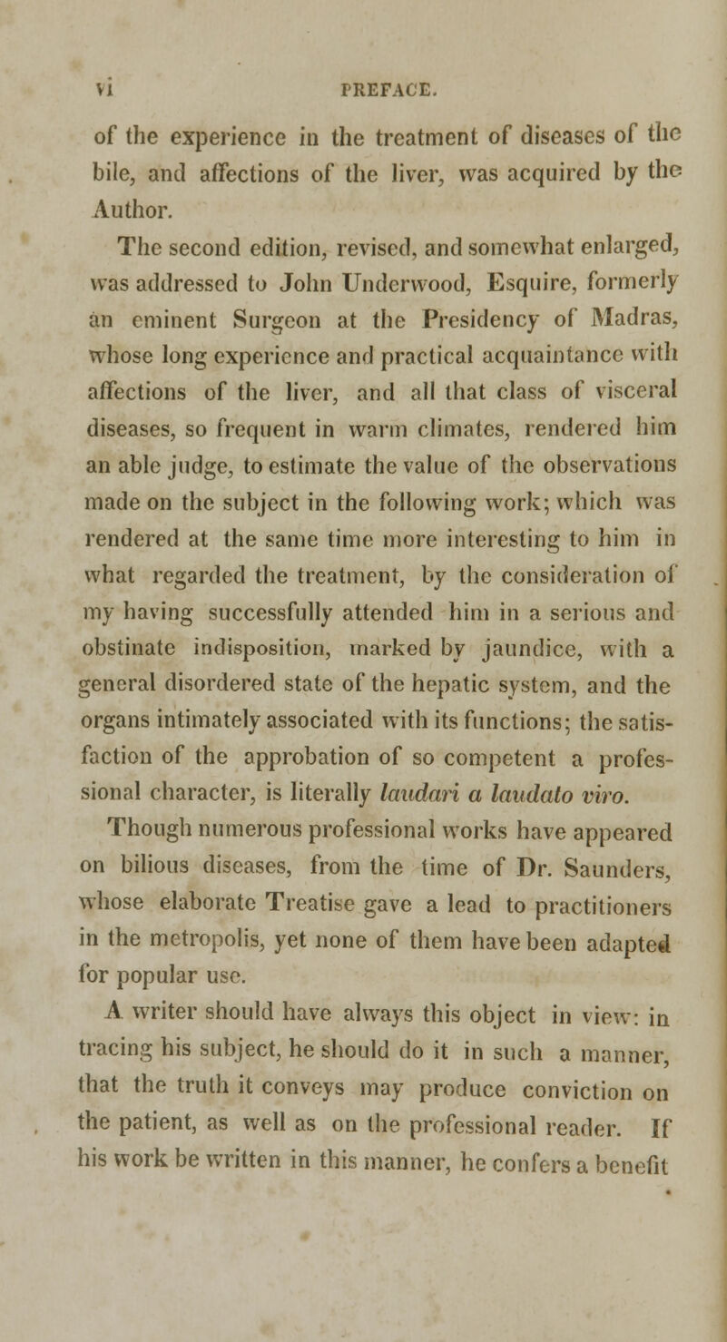 of the experience in the treatment of diseases of the bile, and affections of the hver, was acquired by the Author. The second edition, revised, and somewhat enlarged, was addressed to John Underwood, Esquire, formerly an eminent Surgeon at the Presidency of Madras, whose long experience and practical acquaintance with affections of the liver, and all that class of visceral diseases, so frequent in warm climates, rendered him an able judge, to estimate the value of the observations made on the subject in the following work; which was rendered at the same time more interesting to him in what regarded the treatment, by the consideration of my having successfully attended him in a serious and obstinate indisposition, marked by jaundice, with a general disordered state of the hepatic system, and the organs intimately associated with its functions; the satis- faction of the approbation of so competent a profes- sional character, is literally laudan a laudato viro. Though numerous professional works have appeared on bilious diseases, from the time of Dr. Saunders, whose elaborate Treatise gave a lead to practitioners in the metropolis, yet none of them have been adapted for popular use. A writer should have always this object in view: in tracing his subject, he should do it in such a manner, that the truth it conveys may produce conviction on the patient, as well as on the professional reader. If his work be written in this manner, he confers a benefit