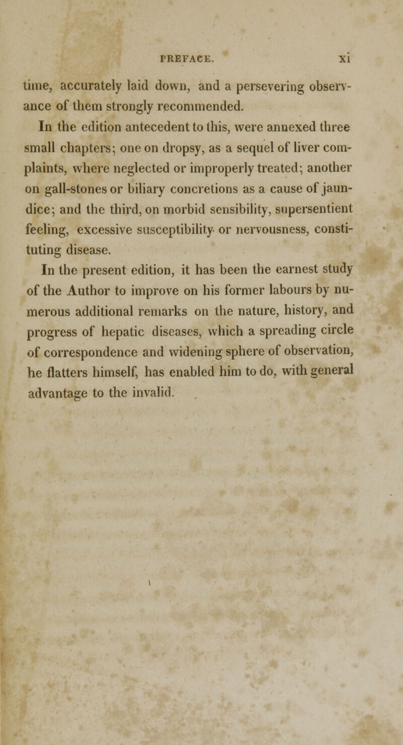 time, accurately laid down, and a persevering observ- ance of them strongly recommended. In the edition antecedent to this, were annexed three small chapters; one on dropsy, as a sequel of liver com- plaints, where neglected or improperly treated; another on gall-stones or biliary concretions as a cause of jaun- dice; and the third, on morbid sensibility, supersentient feeling, excessive susceptibility or nervousness, consti- tuting disease. In the present edition, it has been the earnest study of the Author to improve on his former labours by nu- merous additional remarks on the nature, history, and progress of hepatic diseases, which a spreading circle of correspondence and widening sphere of observation, he flatters himself, has enabled him to do, with general advantage to the invalid.