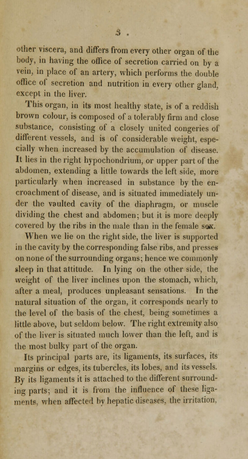 other viscera, and differs from every other organ of tlie body, in having the office of secretion carried on by a vein, in place of an artery, which performs the double office of secretion and nutrition in every other gland, except in the liver. This organ, in its most healthy state, is of a reddish brown colour, is composed of a tolerably firm and close substance, consisting of a closely united congeries of diffiirent vessels, and is of considerable weight, espe- cially when increased by the accumulation of disease. It lies in the right hypochondrium, or upper part of the abdomen, extending a little towards the left side, more particularly when increased in substance by the en- croachment of disease, and is situated immediately un- der the vaulted cavity of the diaphragm, or muscle dividing the chest and abdomen; but it is more deeply covered by the ribs in the male than in the female sqk. When we lie on the right side, the liver is supported in the cavity by the corresponding false ribs, and presses on none of the surrounding organs; hence we commonly sleep in that attitude. In lying on the other side, the weight of the liver inclines upon the stomach, which, after a meal, produces unpleasant sensations. In the natural situation of the organ, it corresponds nearly to the level of the basis of the chest, being sometimes a little above, but seldom below. The right extremity also of the liver is situated much lower than the left, and is the most bulky part of the organ. Its principal parts are, its ligaments, its surfaces, its margins or edges, its tubercles, its lobes, and its vessels. By its ligaments it is attached to the different surround- ing parts; and it is from the influence of these liga- ments, when affected by hepatic diseases, the irritation.