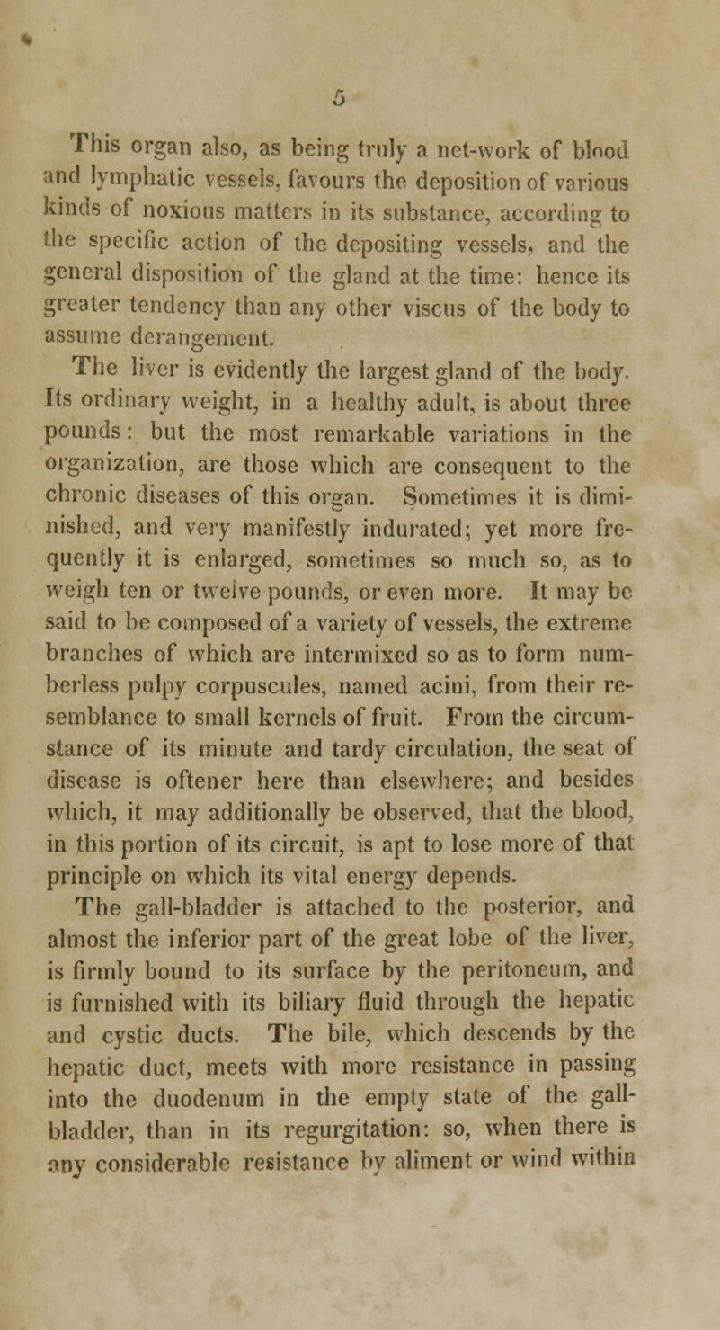 This organ also, as being truly a net-work of blood and lymphatic vessels, favours the deposition of various kinds of noxious matters in its substance, according to tlie specific action of the depositing vessels, and the general disposition of the gland at the time: hence its greater tendency than any other viscus of the body to assume derangement. The liver is evidently the largest gland of the body. Its ordinary weight, in a healthy adult, is about three pounds: but the most remarkable variations in the organization, are those which are consequent to the chronic diseases of this organ. Sometimes it is dimi- nished, and very manifestly indurated; yet more fre- quently it is enlarged, sometimes so much so, as to weigh ten or twelve pounds, or even more. It may be said to be composed of a variety of vessels, the extreme branches of which are intermixed so as to form num- berless pulpy corpuscules, named acini, from their re- semblance to small kernels of fruit. From the circum- stance of its minute and tardy circulation, the seat of disease is oftener here than elsewhere; and besides which, it may additionally be observed, that the blood, in this portion of its circuit, is apt to lose more of that principle on which its vital energy depends. The gall-bladder is attached to the posterior, and almost the inferior part of the great lobe of the liver, is firmly bound to its surface by the peritoneum, and is furnished with its biliary fluid through the hepatic and cystic ducts. The bile, which descends by the hepatic duct, meets with more resistance in passing into the duodenum in the empty state of the gall- bladder, than in its regurgitation: so, when there is any considerable resistance by aliment or wind within