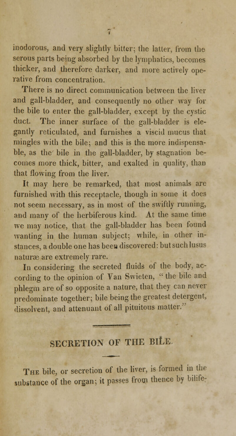 inodorous, and very slightly bitter; the latter, from the serous parts being absorbed by the lymphatics, becomes thicker, and therefore darker, and more actively ope- rative from concentration. There is no direct communication between the liver and gall-bladder, and consequently no other way for the bile to enter the gall-bladder, except by the cystic duct. The inner surface of the gall-bladder is ele- gantly reticulated, and furnishes a viscid nmcus that mingles with the bile; and this is the more indispensa- ble, as the' bile in the gall-bladder, by stagnation be- comes more thick, bitter, and exalted in quality, than that flowing from the liver. It may here be remarked, that most animals are furnished with this receptacle, though in some it does not seem necessary, as in most of the swiftly running, and many of the herbiferous kind. At the same time we may notice, that the gall-bladder has been found wanting in the human subject; while, in other in- stances, a double one has been discovered: but such lusus naturae are extremely rare. In considering the secreted fluids of the body, ac- cording to the opinion of Van Swieten,  the bile and phlegm are of so opposite a nature, that they can never predominate together; bile being the greatest detergent, dissolvent, and attenuant of all pituitous matter. SECRETION OF THE BILE The bile, or secretion of the Hver, is formed in the substance of the organ; it passes from thence by bilife: