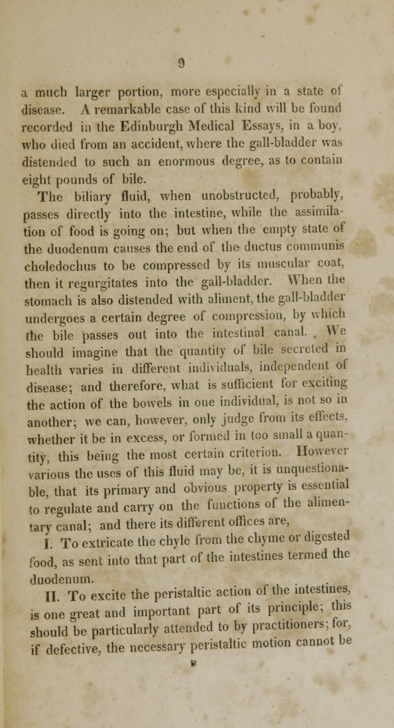 a much larger portion, more especially in a state of disease. A remarkable case of this kind will be found recorded in the Edinburgh Medical Essays, in a boy, who died from an accident, where the gall-bladder was distended to such an enormous degree, as to contain eight pounds of bile. The biliary fluid, when unobstructed, probably, passes directly into the intestine, while the assimila- tion of food is going on; but when the empty state of the duodenum causes the end of the ductus communis choledochus to be compressed by its muscular coat, then it regurgitates into the gall-bladder. When the stomach is also distended with aliment, the gall-bladder undergoes a certain degree of compression, by which the bile passes out into the intestinal canal. . We should imagine that the quantity of bile secreted in health varies in different individuals, independent of disease; and therefore, what is suflicient for exciting the action of the bowels in one individual, is not so in another; we can, however, only judge from its effects, whether it be in excess, or formed in too small a quan- tity, this being the most certain criterion. However various the uses of this fluid may be, it is unquestiona- ble, that its primary and obvious property is essential to regulate and carry on the functions of the alimen- tary canal; and there its different offices are, I To extricate the chyle from the chyme or digested food, as sent into that part of the intestines termed the duodenum. II To excite the peristaltic action of the mtestmes, is one great and important part of its principle; this should be particularly attended to by practitioners; lor, if defective, the necessary peristaltic motion cannot be