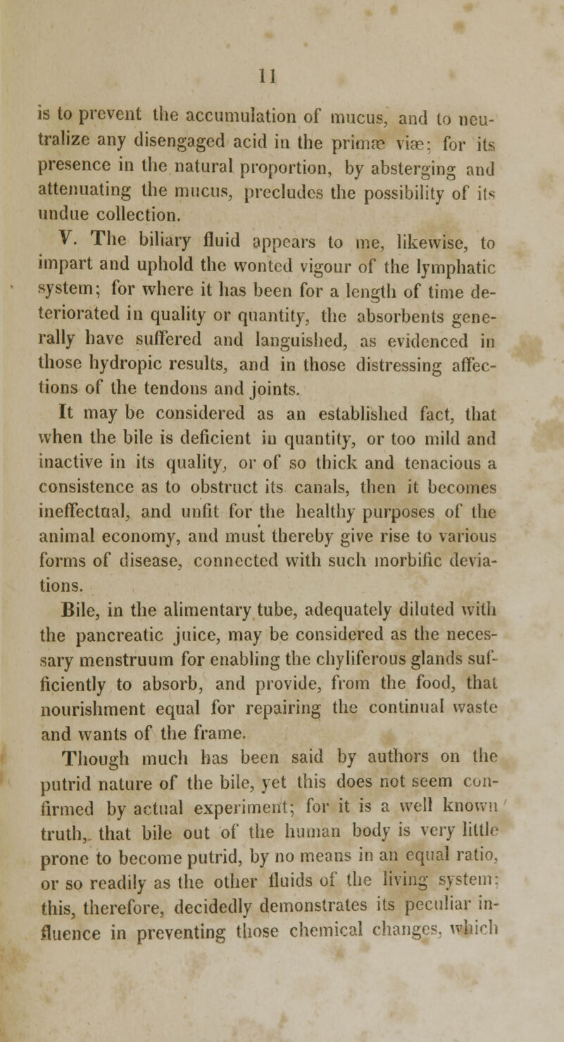 is to prevent the accumulation of mucus, and to neu- tralize any disengaged acid in the primas vise; for its presence in the natural proportion, by absterging and attenuating the mucus, precludes the possibility of its undue collection. V. The biliary fluid appears to me, likewise, to impart and uphold the wonted vigour of the lymphatic system; for where it has been for a length of time de- teriorated in quality or quantity, the absorbents gene- rally have suffered and languished, as evidenced in those hydropic results, and in those distressing atfec- tions of the tendons and joints. It may be considered as an established fact, that when the bile is deficient in quantity, or too mild and inactive in its quality, or of so thick and tenacious a consistence as to obstruct its canals, then it becomes ineffectual, and unfit for the healthy purposes of the animal economy, and must thereby give rise to various forms of disease, connected with such morbific devia- tions. Bile, in the alimentary tube, adequately diluted with the pancreatic juice, may be considered as the neces- sary menstruum for enabling the chyliferous glands suf- ficiently to absorb, and provide, from the food, that nourishment equal for repairing the continual waste and wants of the frame. Though much has been said by authors on the putrid nature of the bile, yet this does not seem con- firmed by actual experiment; for it is a well known truth,, that bile out of the human body is very little prone to become putrid, by no means in an equal ratio, or so readily as the other fluids of the living system: this, therefore, decidedly demonstrates its peculiar in- fluence in preventing those chemical changes, whirh