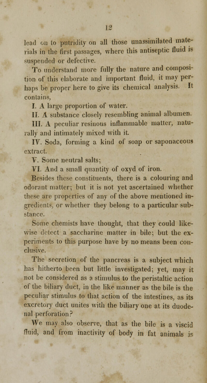 lead on to putridity on all those unassimilated mate- rials in the first passages, where this antiseptic fluid is suspended or defective. To understand more fully the nature and composi- tion of this elaborate and important fluid, it may per- haps be proper here to give its chemical analysis. It contains, I. A large proportion of water. II. A substance closely resembling animal albumen. III. A peculiar resinous inflammable matter, natu- rally and intimately mixed with it. IV. Soda, forming a kind of soap or saponaceous extract. V. Some neutral salts; VI. And a small quantity of oxyd of iron. Besides these constituents, there is a colouring and odorant matter; but it is not yet ascertained whether these are properties of any of the above mentioned in- gredients, or whether they belong to a particular sub- stance. Some chemists have thought, that they could like- wise detect a saccharine matter in bile; but the ex- periments to this purpose have by no means been con- clusive. The secretion of the pancreas is a subject which has hitherto been but little investigated; yet, may it not be considered as a stimulus to the peristaltic action of the bihary duct, in the like manner as the bile is the peculiar stimulus to that action of the intestines, as its excretory duct unites with the biliary one at its duode- nal perforation.'^ We may also observe, that as the bile is a viscid fluid, and from inactivity of body in fat animals is